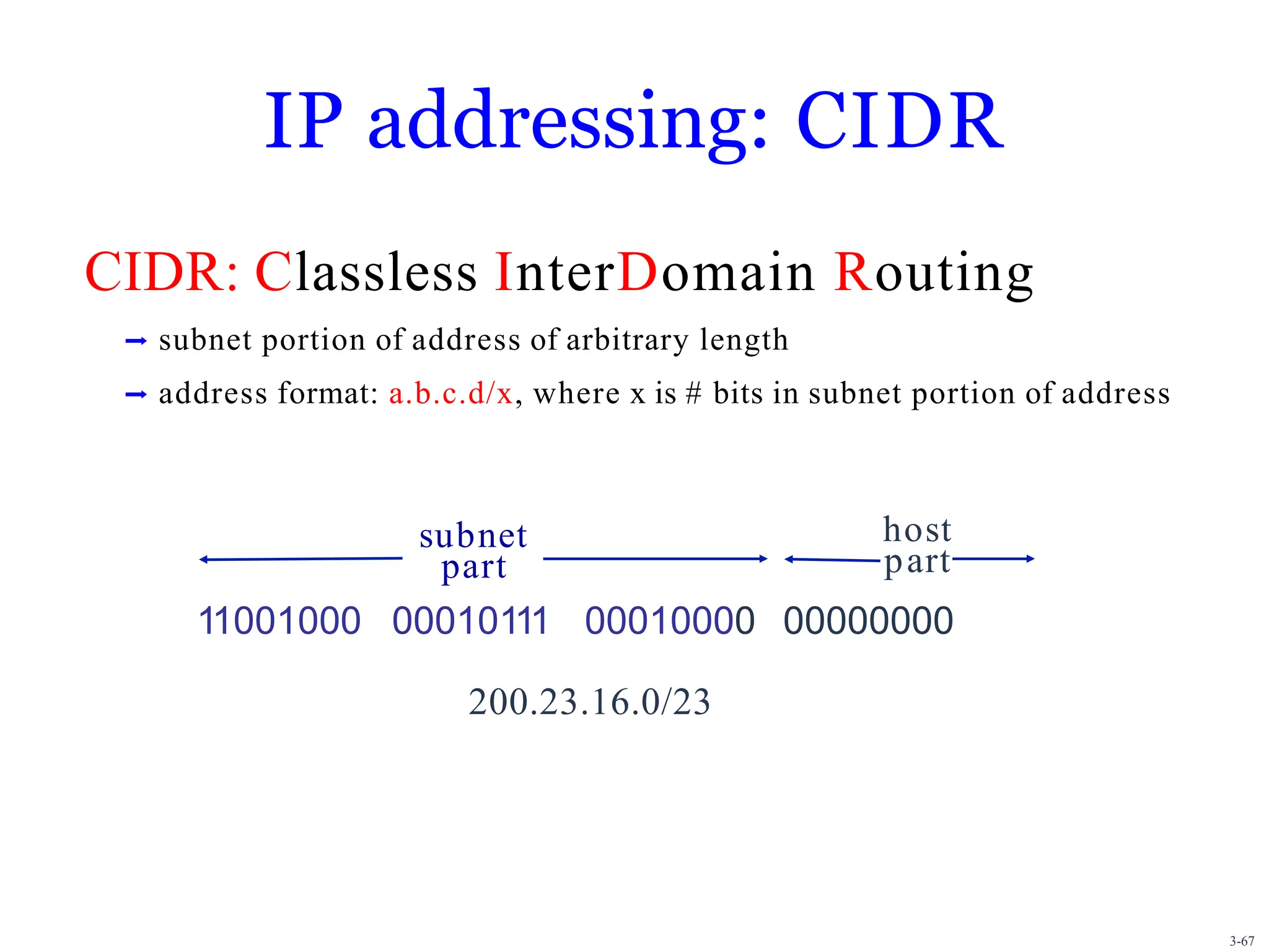 IP addressing: CIDR
CIDR: Classless InterDomain Routing
➡ subnet portion of address of arbitrary length
➡ address format: a.b.c.d/x, where x is # bits in subnet portion of address
11001000 00010111 00010000 00000000
200.23.16.0/23
subnet
part
host
part
3-67
 