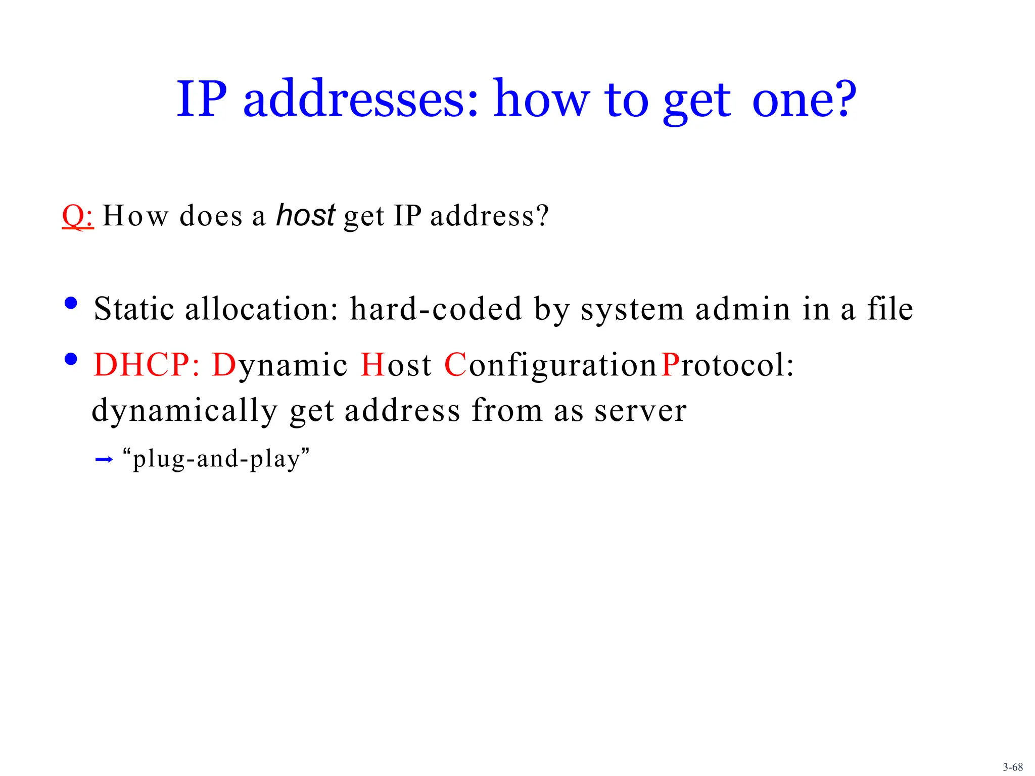 3-68
IP addresses: how to get one?
Q: How does a host get IP address?
• Static allocation: hard-coded by system admin in a file
• DHCP: Dynamic Host ConfigurationProtocol:
dynamically get address from as server
➡ “plug-and-play”
 