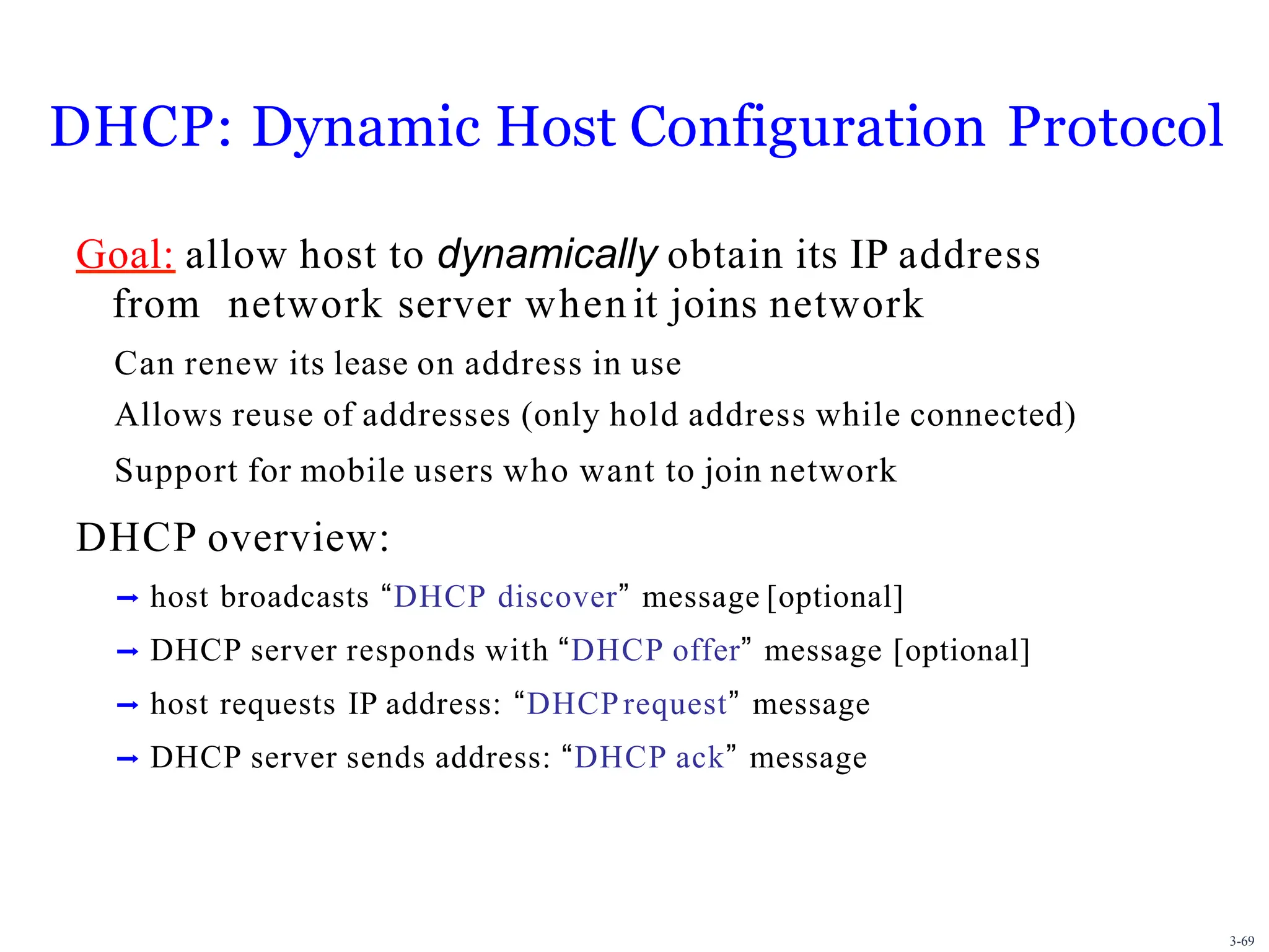 3-69
DHCP: Dynamic Host Configuration Protocol
Goal: allow host to dynamically obtain its IP address
from network server when it joins network
Can renew its lease on address in use
Allows reuse of addresses (only hold address while connected)
Support for mobile users who want to join network
DHCP overview:
➡ host broadcasts “DHCP discover” message [optional]
➡ DHCP server responds with “DHCP offer” message [optional]
➡ host requests IP address: “DHCPrequest” message
➡ DHCP server sends address: “DHCP ack” message
 