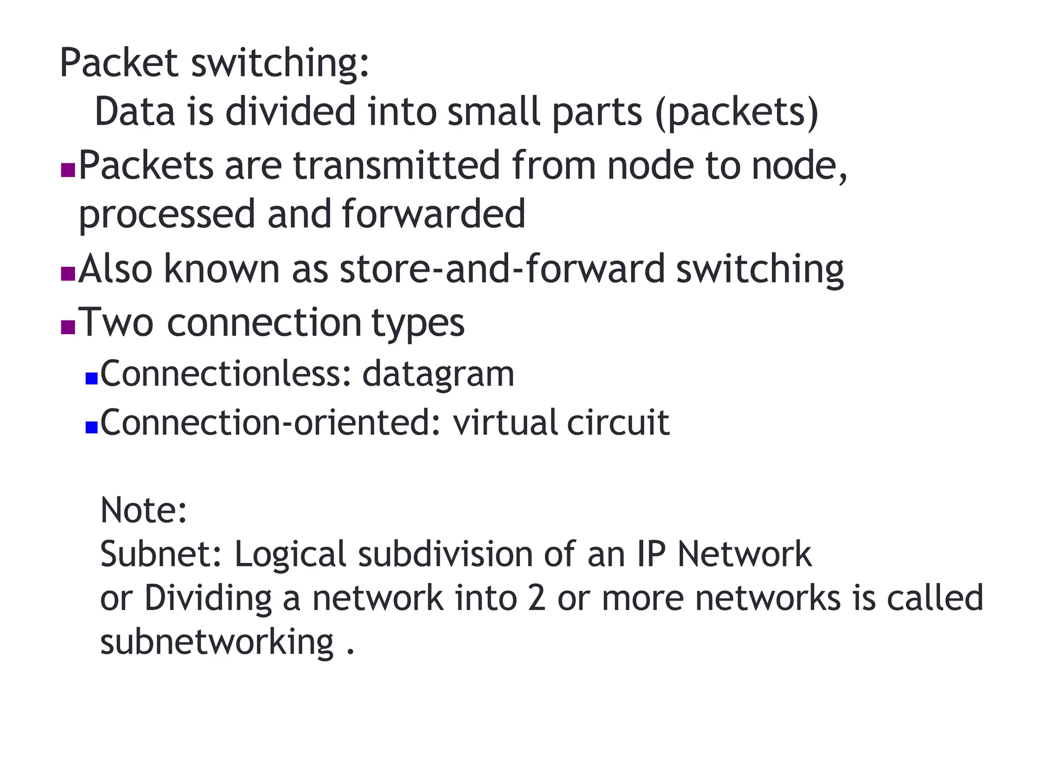 Packet switching:
Data is divided into small parts (packets)
Packets are transmitted from node to node,
processed and forwarded
Also known as store‐and‐forward switching
Two connection types
Connectionless: datagram
Connection‐oriented: virtual circuit
Note:
Subnet: Logical subdivision of an IP Network
or Dividing a network into 2 or more networks is called
subnetworking .
 
