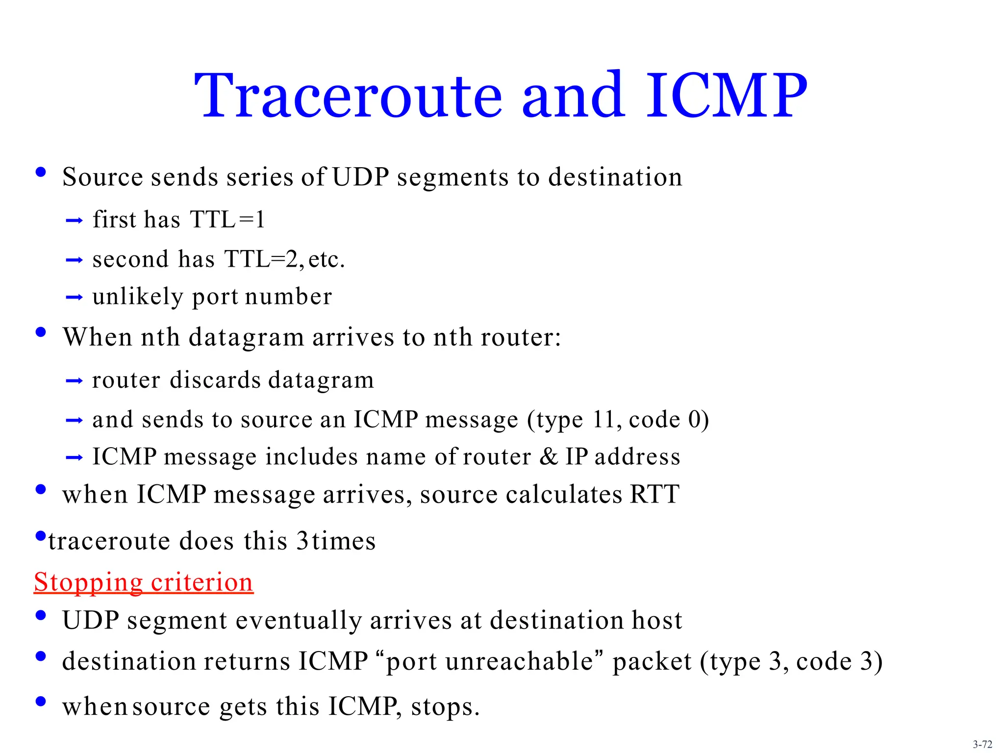 3-72
Traceroute and ICMP
• Source sends series of UDP segments to destination
➡ first has TTL=1
➡ second has TTL=2,etc.
➡ unlikely port number
• When nth datagram arrives to nth router:
➡ router discards datagram
➡ and sends to source an ICMP message (type 11, code 0)
➡ ICMP message includes name of router & IP address
• when ICMP message arrives, source calculates RTT
•traceroute does this 3times
Stopping criterion
• UDP segment eventually arrives at destination host
• destination returns ICMP “port unreachable” packet (type 3, code 3)
• when source gets this ICMP, stops.
 