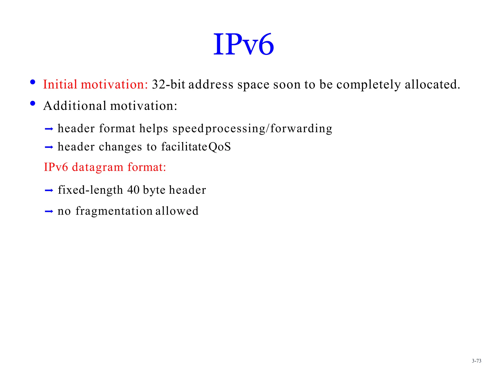 3-73
IPv6
• Initial motivation: 32-bit address space soon to be completely allocated.
• Additional motivation:
➡ header format helps speedprocessing/forwarding
➡ header changes to facilitateQoS
IPv6 datagram format:
➡ fixed-length 40 byte header
➡ no fragmentation allowed
 