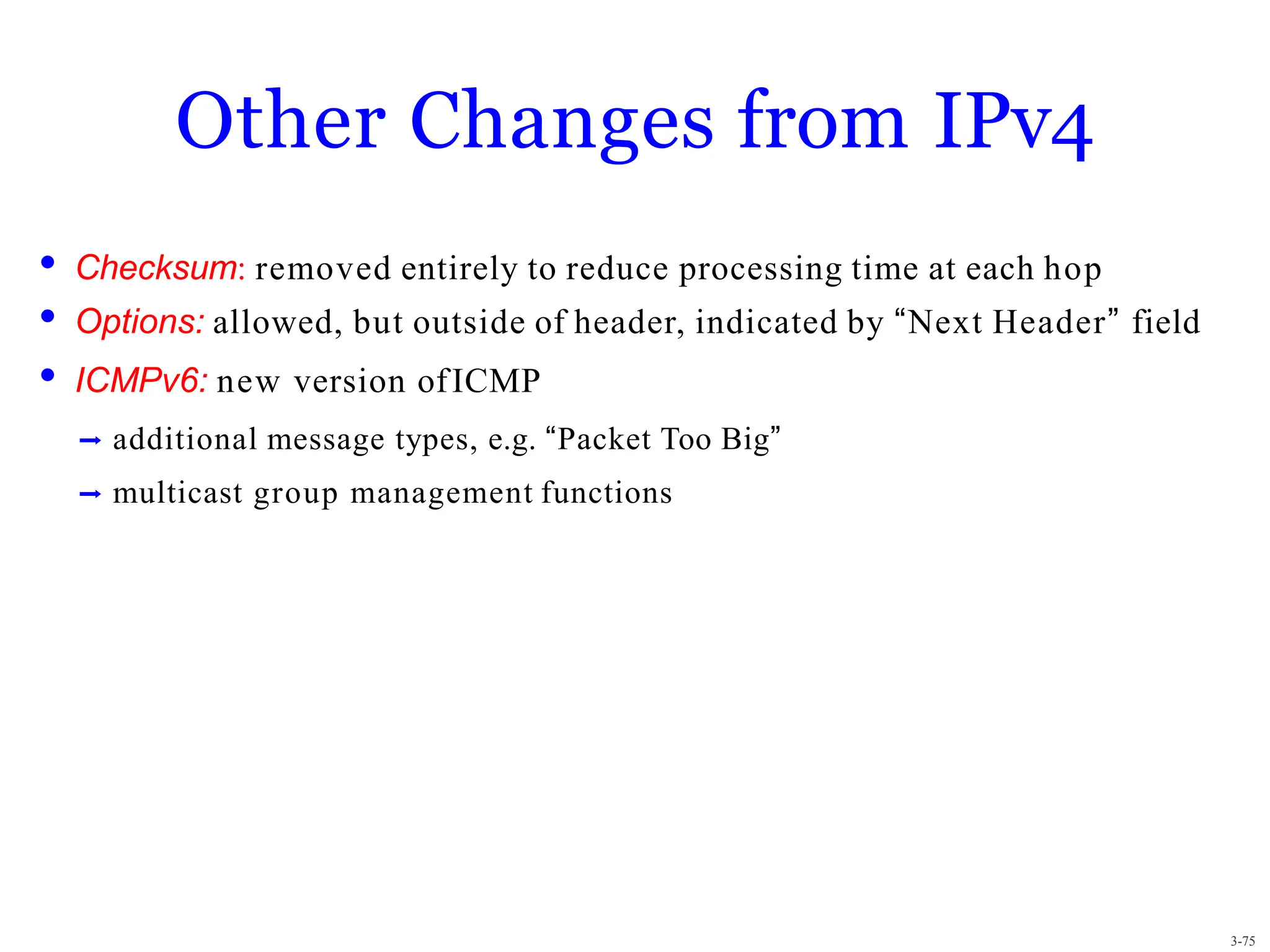 3-75
Other Changes from IPv4
• Checksum: removed entirely to reduce processing time at each hop
• Options: allowed, but outside of header, indicated by “Next Header” field
• ICMPv6: new version ofICMP
➡ additional message types, e.g. “Packet Too Big”
➡ multicast group management functions
 