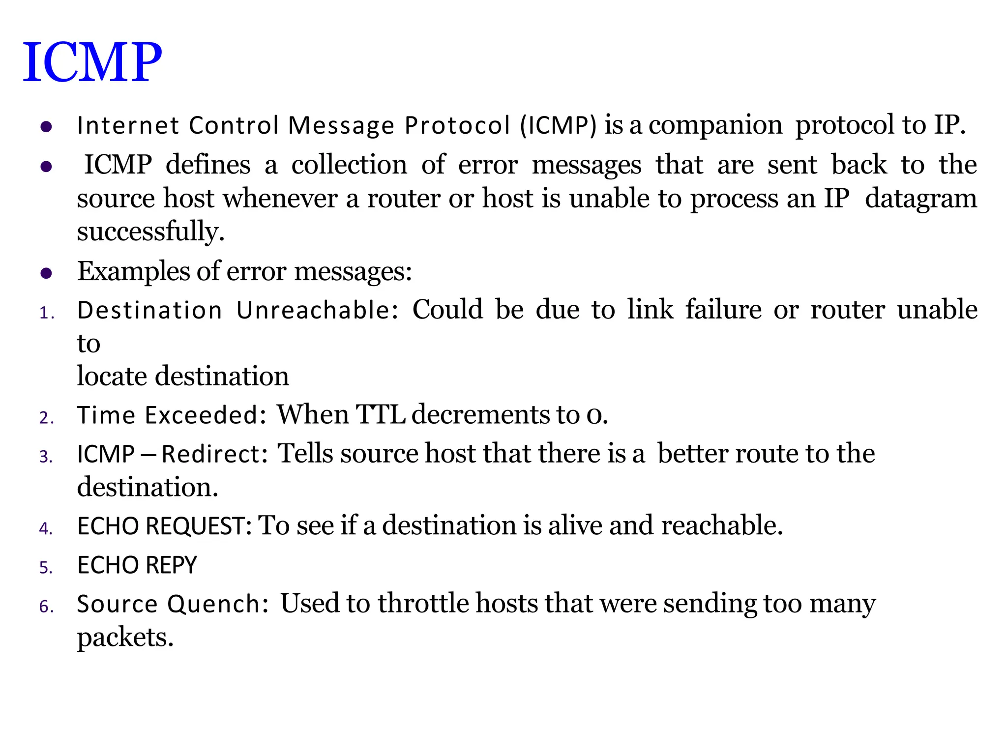 ICMP
 Internet Control Message Protocol (ICMP) is a companion protocol to IP.
 ICMP defines a collection of error messages that are sent back to the
source host whenever a router or host is unable to process an IP datagram
successfully.
 Examples of error messages:
1. Destination Unreachable: Could be due to link failure or router unable
to
locate destination
2. Time Exceeded: When TTL decrements to 0.
3. ICMP – Redirect: Tells source host that there is a better route to the
destination.
4. ECHO REQUEST: To see if a destination is alive and reachable.
5. ECHO REPY
6. Source Quench: Used to throttle hosts that were sending too many
packets.
 