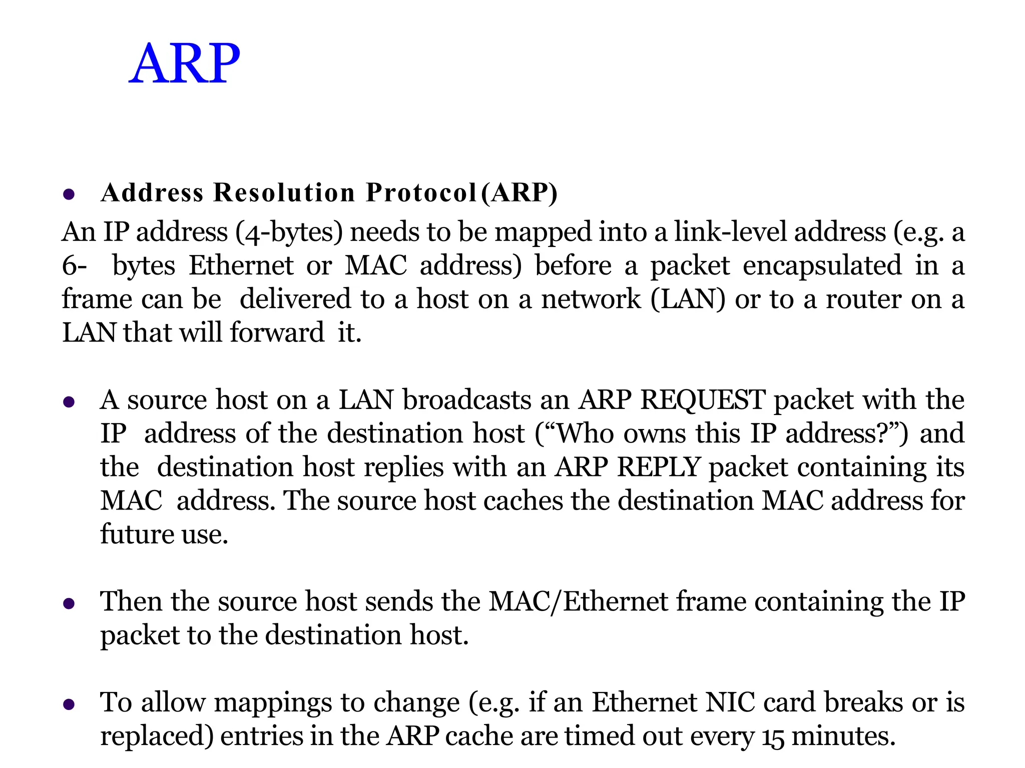 ARP
 Address Resolution Protocol (ARP)
An IP address (4-bytes) needs to be mapped into a link-level address (e.g. a
6- bytes Ethernet or MAC address) before a packet encapsulated in a
frame can be delivered to a host on a network (LAN) or to a router on a
LAN that will forward it.
 A source host on a LAN broadcasts an ARP REQUEST packet with the
IP address of the destination host (“Who owns this IP address?”) and
the destination host replies with an ARP REPLY packet containing its
MAC address. The source host caches the destination MAC address for
future use.
 Then the source host sends the MAC/Ethernet frame containing the IP
packet to the destination host.
 To allow mappings to change (e.g. if an Ethernet NIC card breaks or is
replaced) entries in the ARP cache are timed out every 15 minutes.
 