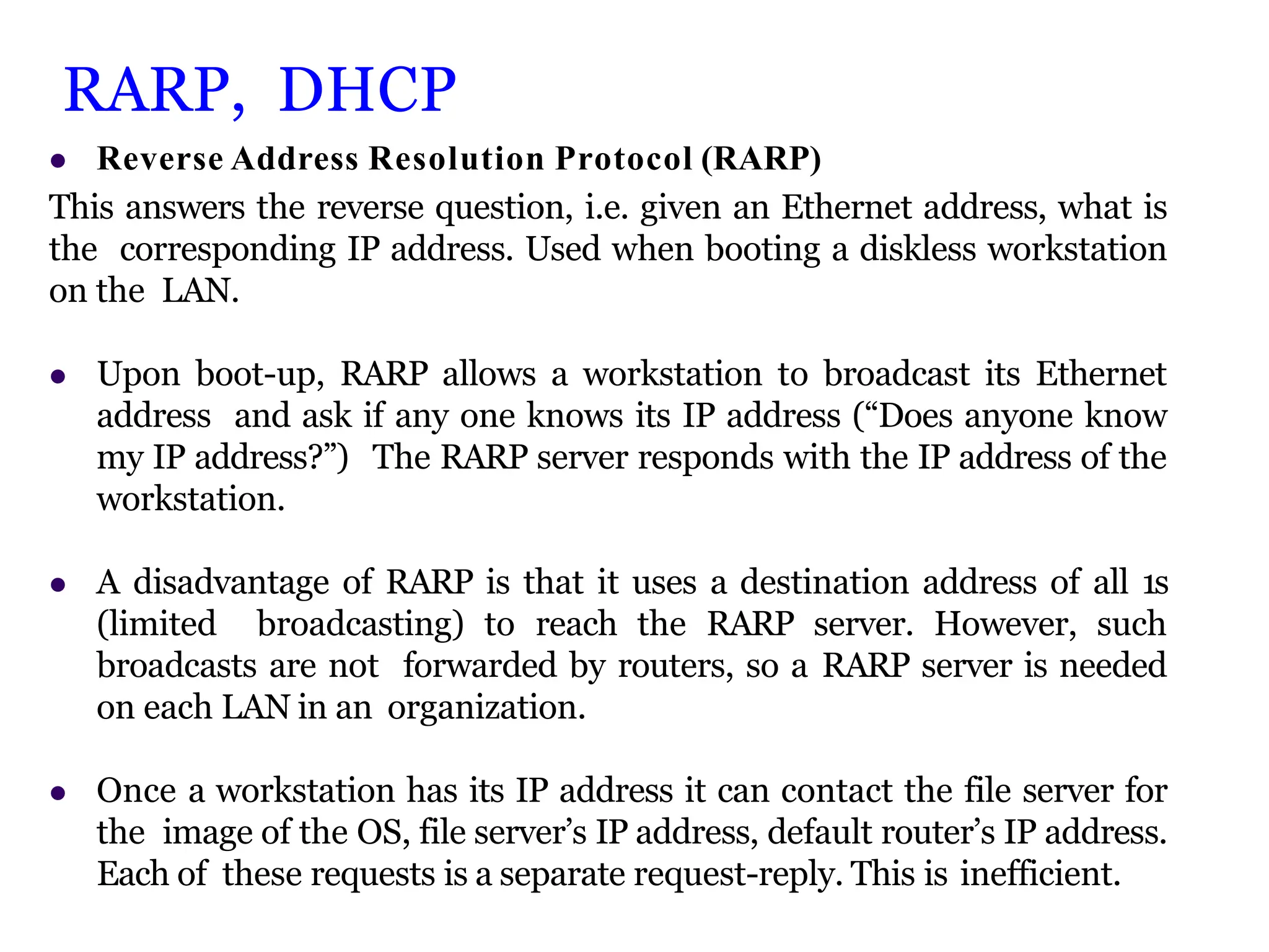 RARP, DHCP
 Reverse Address Resolution Protocol (RARP)
This answers the reverse question, i.e. given an Ethernet address, what is
the corresponding IP address. Used when booting a diskless workstation
on the LAN.
 Upon boot-up, RARP allows a workstation to broadcast its Ethernet
address and ask if any one knows its IP address (“Does anyone know
my IP address?”) The RARP server responds with the IP address of the
workstation.
 A disadvantage of RARP is that it uses a destination address of all 1s
(limited broadcasting) to reach the RARP server. However, such
broadcasts are not forwarded by routers, so a RARP server is needed
on each LAN in an organization.
 Once a workstation has its IP address it can contact the file server for
the image of the OS, file server’s IP address, default router’s IP address.
Each of these requests is a separate request-reply. This is inefficient.
 