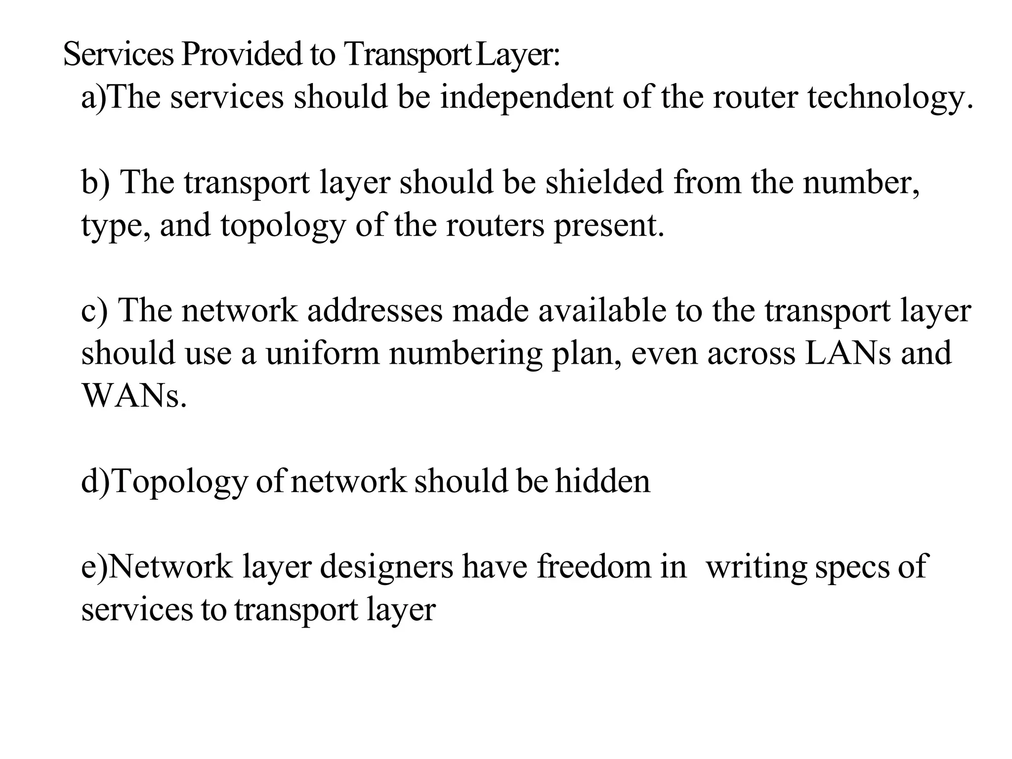 Services Provided to TransportLayer:
a)The services should be independent of the router technology.
b) The transport layer should be shielded from the number,
type, and topology of the routers present.
c) The network addresses made available to the transport layer
should use a uniform numbering plan, even across LANs and
WANs.
d)Topology of network should be hidden
e)Network layer designers have freedom in writing specs of
services to transport layer
 