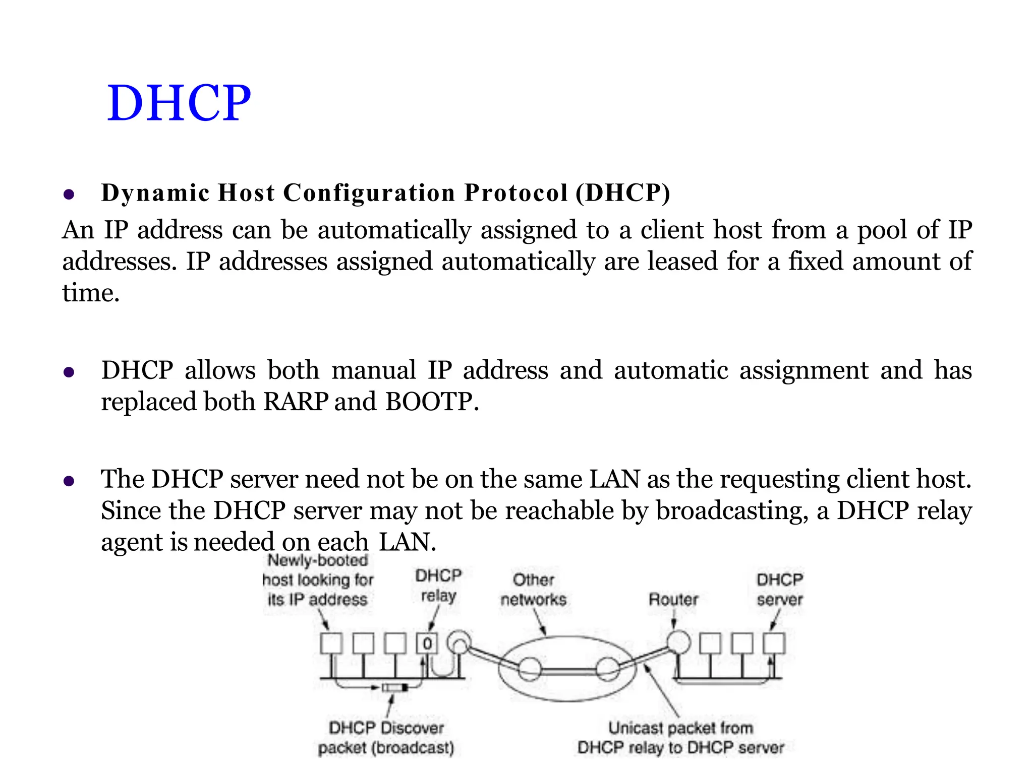 DHCP
 Dynamic Host Configuration Protocol (DHCP)
An IP address can be automatically assigned to a client host from a pool of IP
addresses. IP addresses assigned automatically are leased for a fixed amount of
time.
 DHCP allows both manual IP address and automatic assignment and has
replaced both RARP and BOOTP.
 The DHCP server need not be on the same LAN as the requesting client host.
Since the DHCP server may not be reachable by broadcasting, a DHCP relay
agent is needed on each LAN.
 