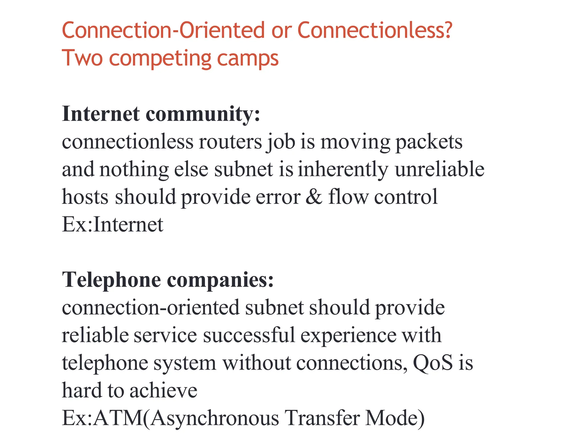 Connection‐Oriented or Connectionless?
Two competing camps
Internet community:
connectionless routers job is moving packets
and nothing else subnet isinherently unreliable
hosts should provide error & flow control
Ex:Internet
Telephone companies:
connection‐oriented subnet should provide
reliable service successful experience with
telephone system without connections, QoS is
hard to achieve
Ex:ATM(Asynchronous Transfer Mode)
 