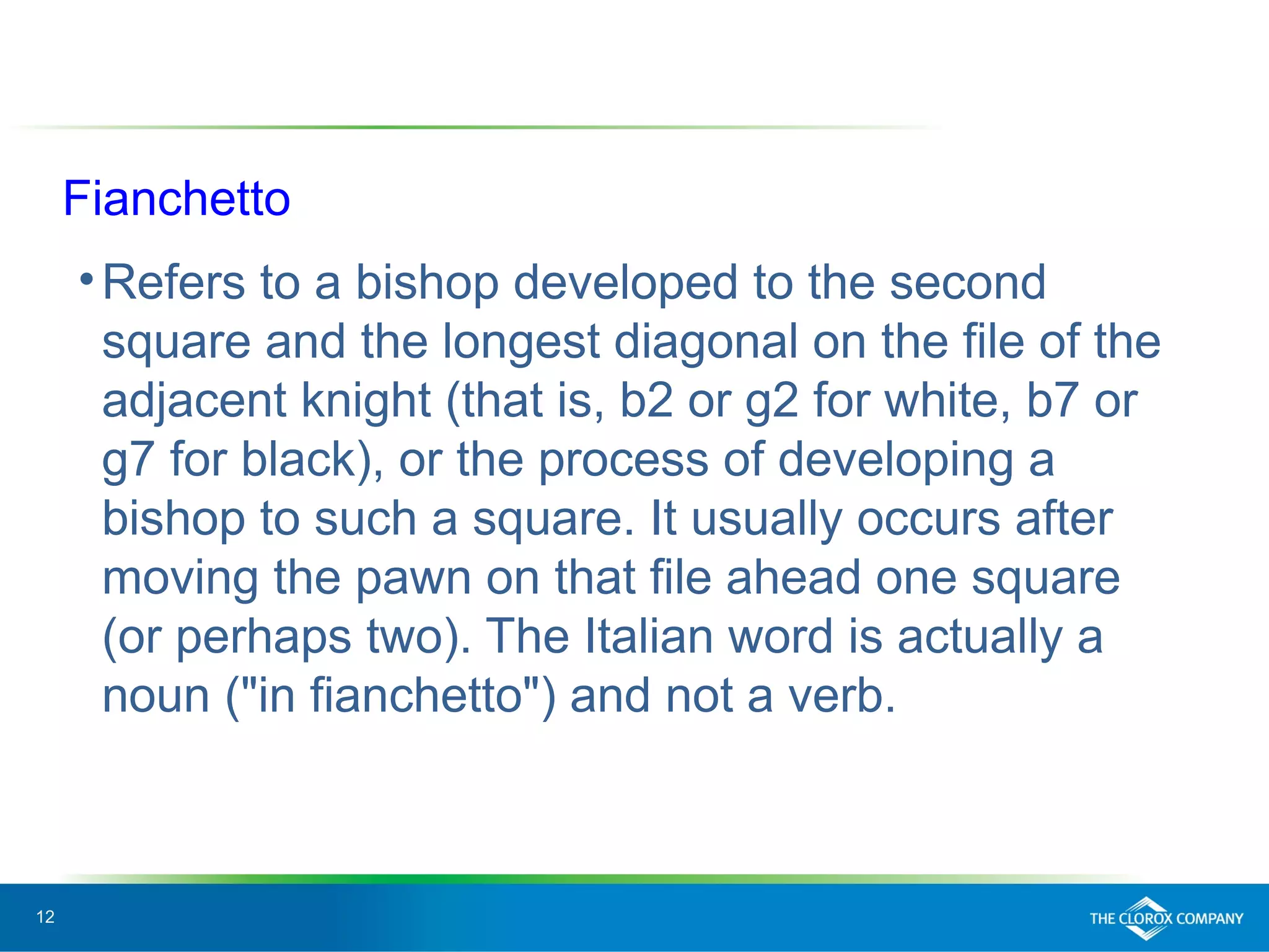 12
Fianchetto
•Refers to a bishop developed to the second
square and the longest diagonal on the file of the
adjacent knight (that is, b2 or g2 for white, b7 or
g7 for black), or the process of developing a
bishop to such a square. It usually occurs after
moving the pawn on that file ahead one square
(or perhaps two). The Italian word is actually a
noun ("in fianchetto") and not a verb.
 