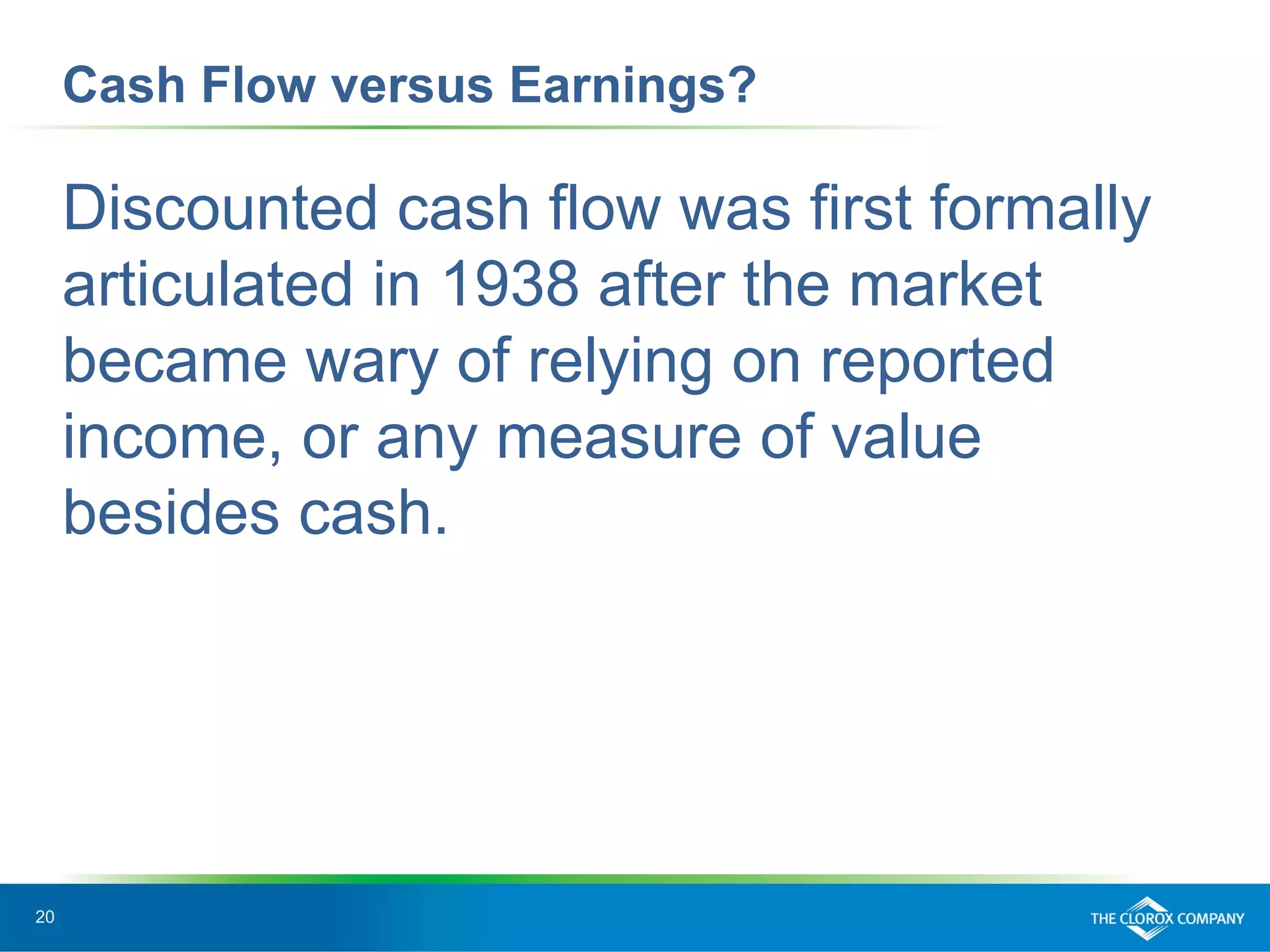 20
Cash Flow versus Earnings?
Discounted cash flow was first formally
articulated in 1938 after the market
became wary of relying on reported
income, or any measure of value
besides cash.
 