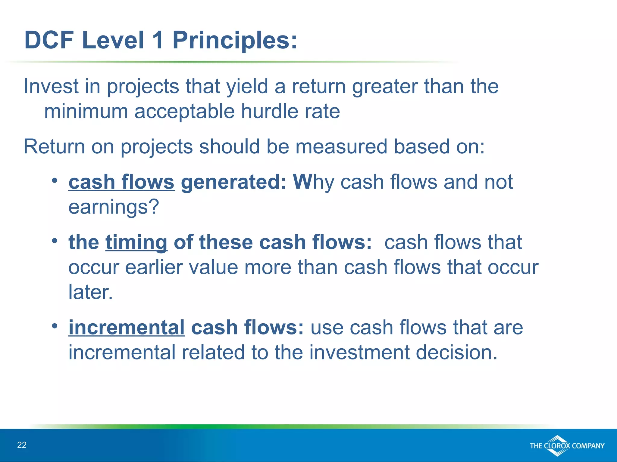 22
DCF Level 1 Principles:
Invest in projects that yield a return greater than the
minimum acceptable hurdle rate
Return on projects should be measured based on:
• cash flows generated: Why cash flows and not
earnings?
• the timing of these cash flows: cash flows that
occur earlier value more than cash flows that occur
later.
• incremental cash flows: use cash flows that are
incremental related to the investment decision.
 