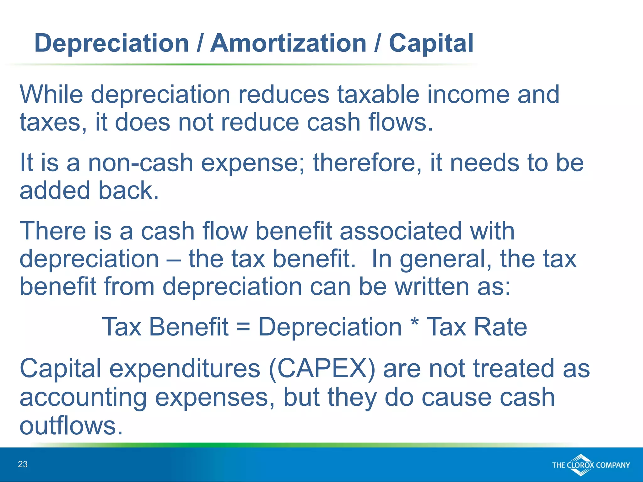 23
Depreciation / Amortization / Capital
While depreciation reduces taxable income and
taxes, it does not reduce cash flows.
It is a non-cash expense; therefore, it needs to be
added back.
There is a cash flow benefit associated with
depreciation – the tax benefit. In general, the tax
benefit from depreciation can be written as:
Tax Benefit = Depreciation * Tax Rate
Capital expenditures (CAPEX) are not treated as
accounting expenses, but they do cause cash
outflows.
 
