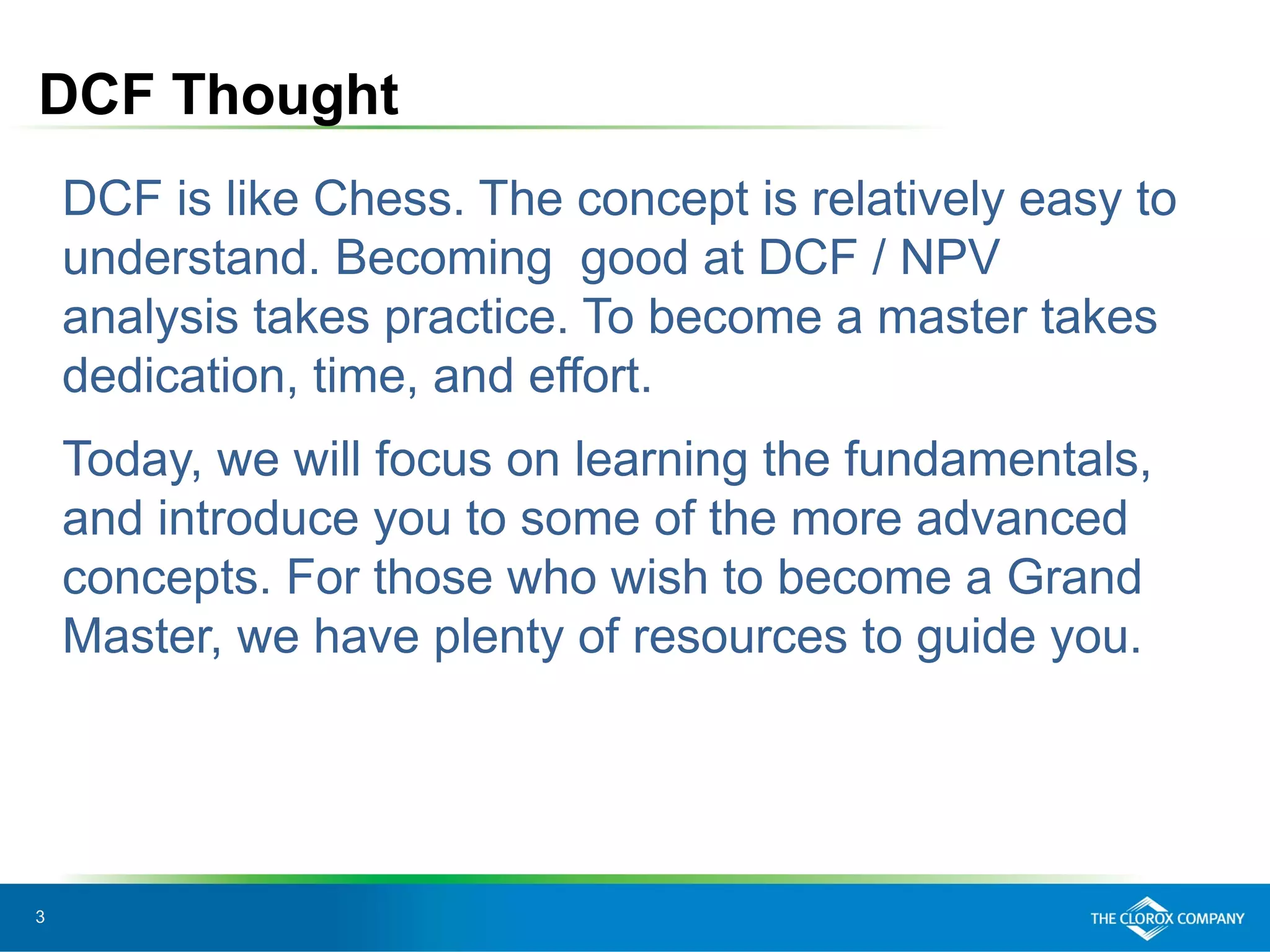 3
DCF Thought
DCF is like Chess. The concept is relatively easy to
understand. Becoming good at DCF / NPV
analysis takes practice. To become a master takes
dedication, time, and effort.
Today, we will focus on learning the fundamentals,
and introduce you to some of the more advanced
concepts. For those who wish to become a Grand
Master, we have plenty of resources to guide you.
 