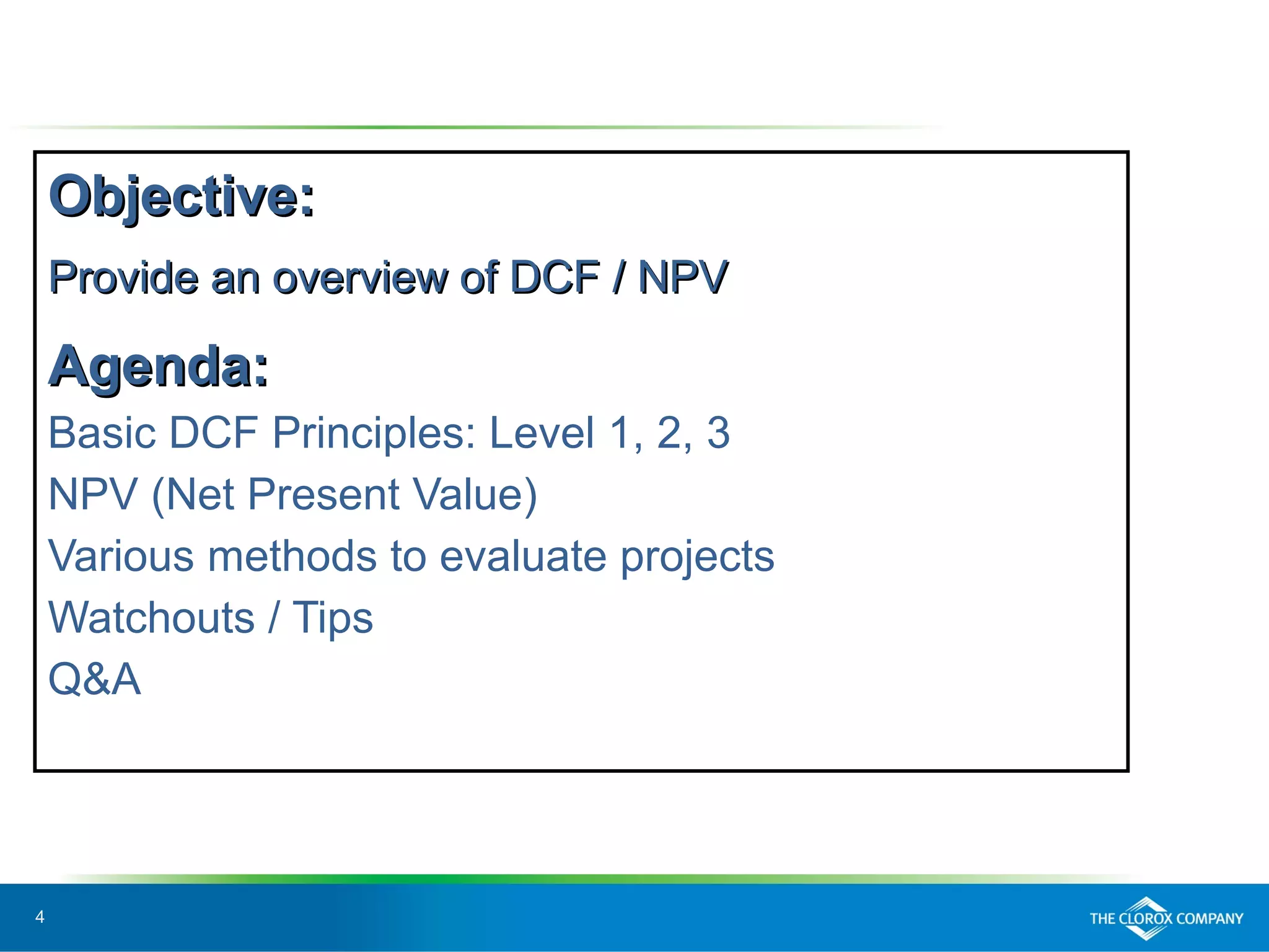 4
Objective:Objective:
Provide an overview of DCF / NPVProvide an overview of DCF / NPV
Agenda:Agenda:
Basic DCF Principles: Level 1, 2, 3
NPV (Net Present Value)
Various methods to evaluate projects
Watchouts / Tips
Q&A
 