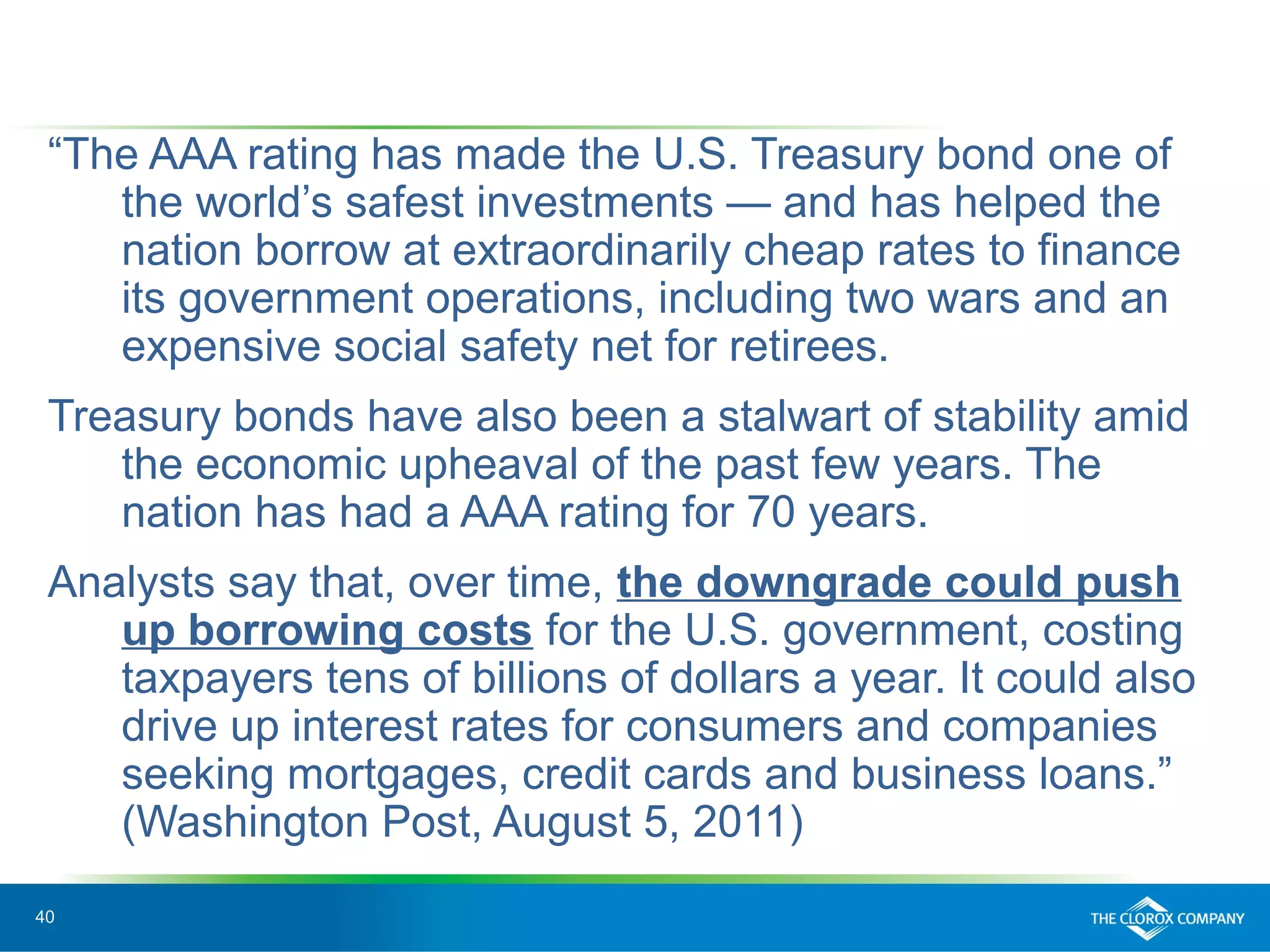 40
“The AAA rating has made the U.S. Treasury bond one of
the world’s safest investments — and has helped the
nation borrow at extraordinarily cheap rates to finance
its government operations, including two wars and an
expensive social safety net for retirees.
Treasury bonds have also been a stalwart of stability amid
the economic upheaval of the past few years. The
nation has had a AAA rating for 70 years.
Analysts say that, over time, the downgrade could push
up borrowing costs for the U.S. government, costing
taxpayers tens of billions of dollars a year. It could also
drive up interest rates for consumers and companies
seeking mortgages, credit cards and business loans.”
(Washington Post, August 5, 2011)
 