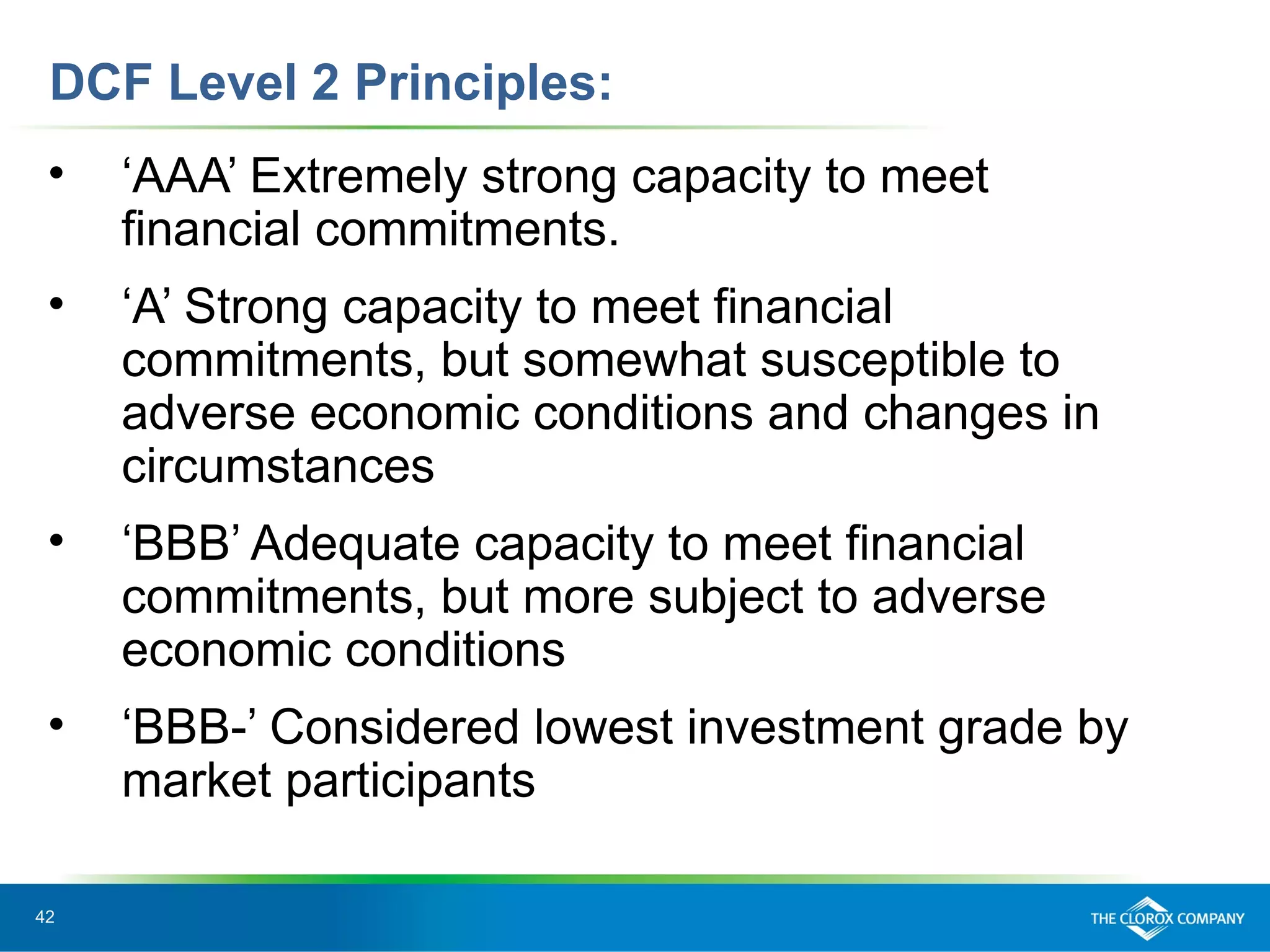42
DCF Level 2 Principles:
• ‘AAA’ Extremely strong capacity to meet
financial commitments.
• ‘A’ Strong capacity to meet financial
commitments, but somewhat susceptible to
adverse economic conditions and changes in
circumstances
• ‘BBB’ Adequate capacity to meet financial
commitments, but more subject to adverse
economic conditions
• ‘BBB-’ Considered lowest investment grade by
market participants
 