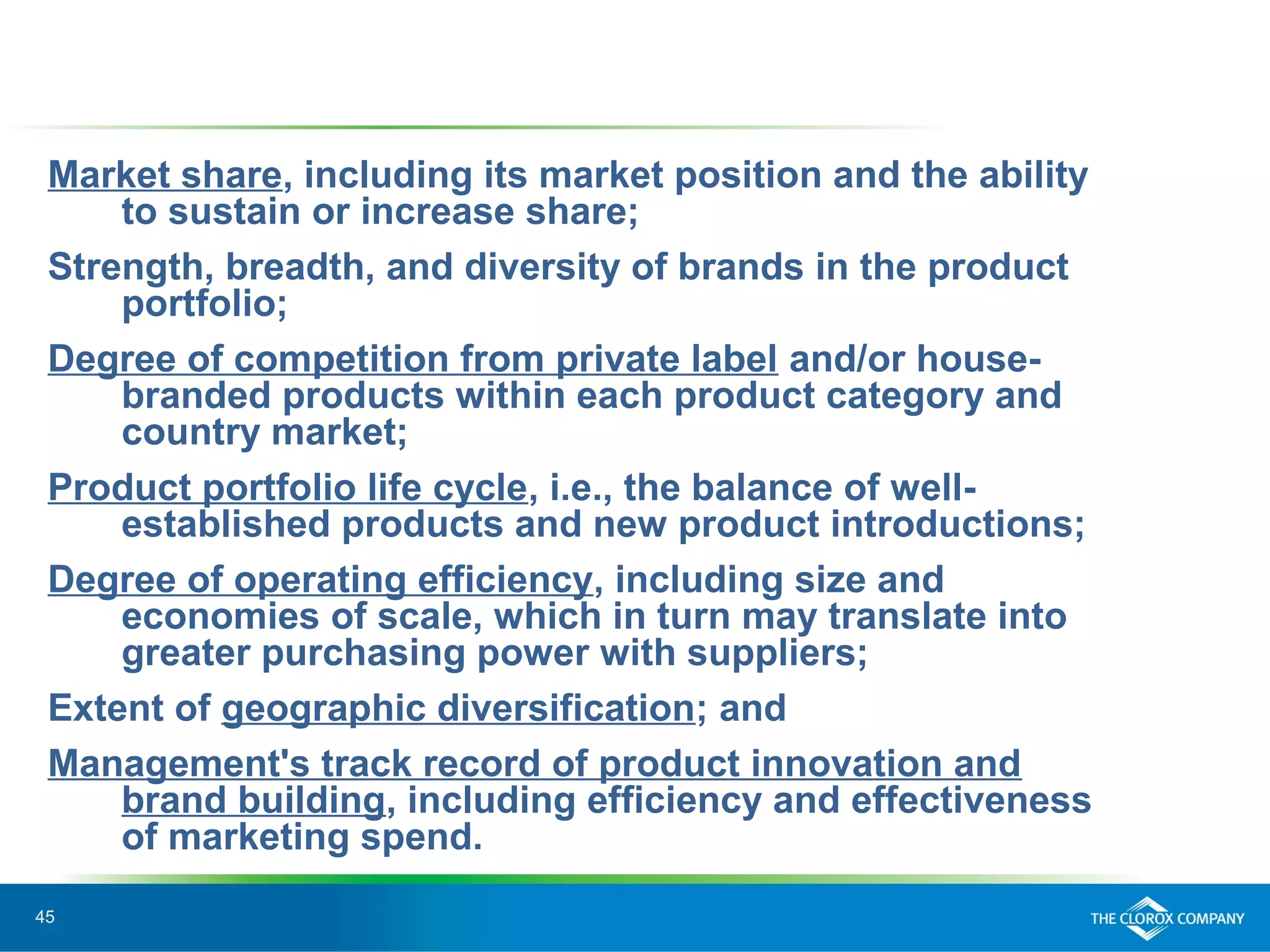 45
Market share, including its market position and the ability
to sustain or increase share;
Strength, breadth, and diversity of brands in the product
portfolio;
Degree of competition from private label and/or house-
branded products within each product category and
country market;
Product portfolio life cycle, i.e., the balance of well-
established products and new product introductions;
Degree of operating efficiency, including size and
economies of scale, which in turn may translate into
greater purchasing power with suppliers;
Extent of geographic diversification; and
Management's track record of product innovation and
brand building, including efficiency and effectiveness
of marketing spend.
 