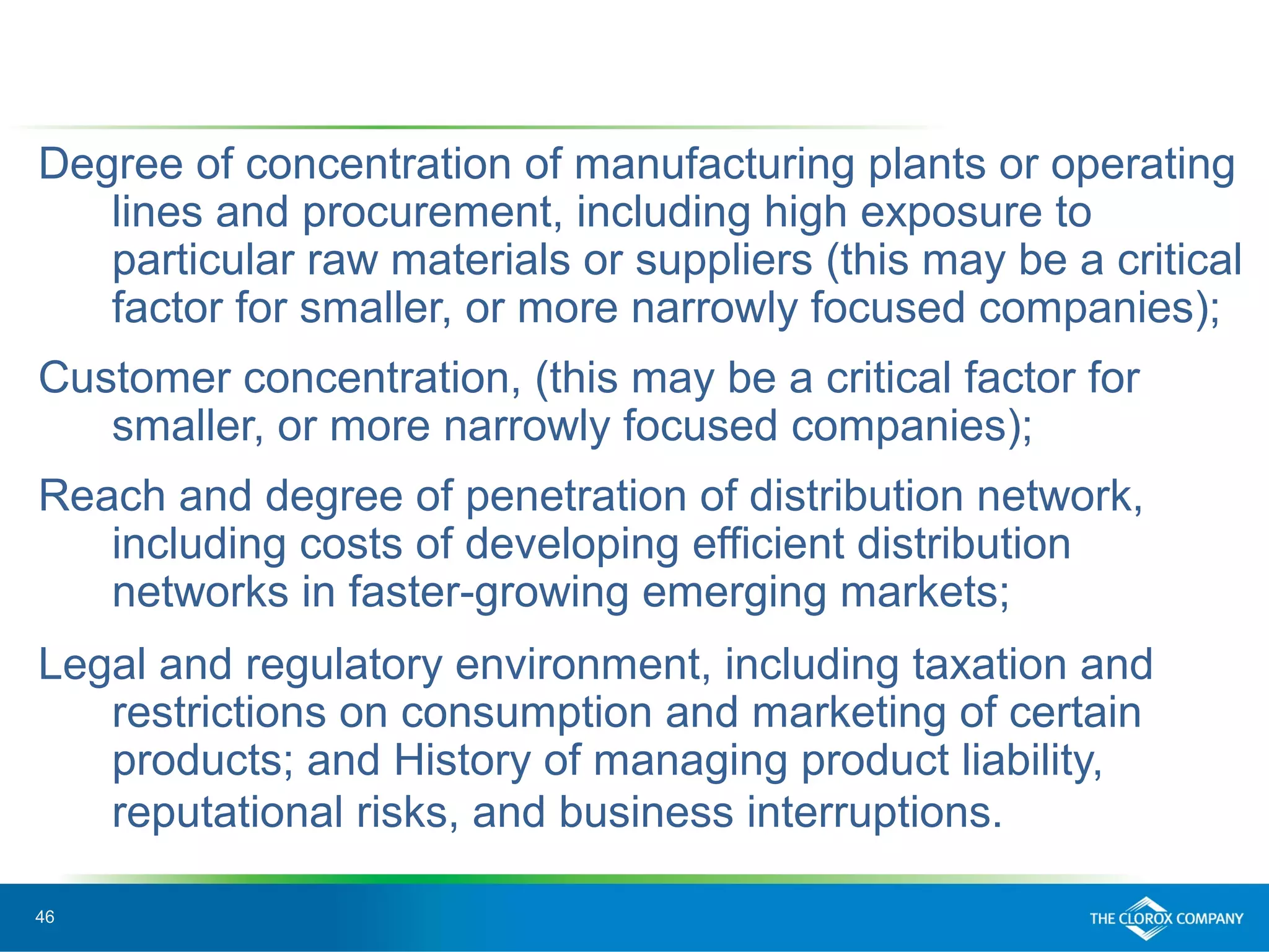46
Degree of concentration of manufacturing plants or operating
lines and procurement, including high exposure to
particular raw materials or suppliers (this may be a critical
factor for smaller, or more narrowly focused companies);
Customer concentration, (this may be a critical factor for
smaller, or more narrowly focused companies);
Reach and degree of penetration of distribution network,
including costs of developing efficient distribution
networks in faster-growing emerging markets;
Legal and regulatory environment, including taxation and
restrictions on consumption and marketing of certain
products; and History of managing product liability,
reputational risks, and business interruptions.
 
