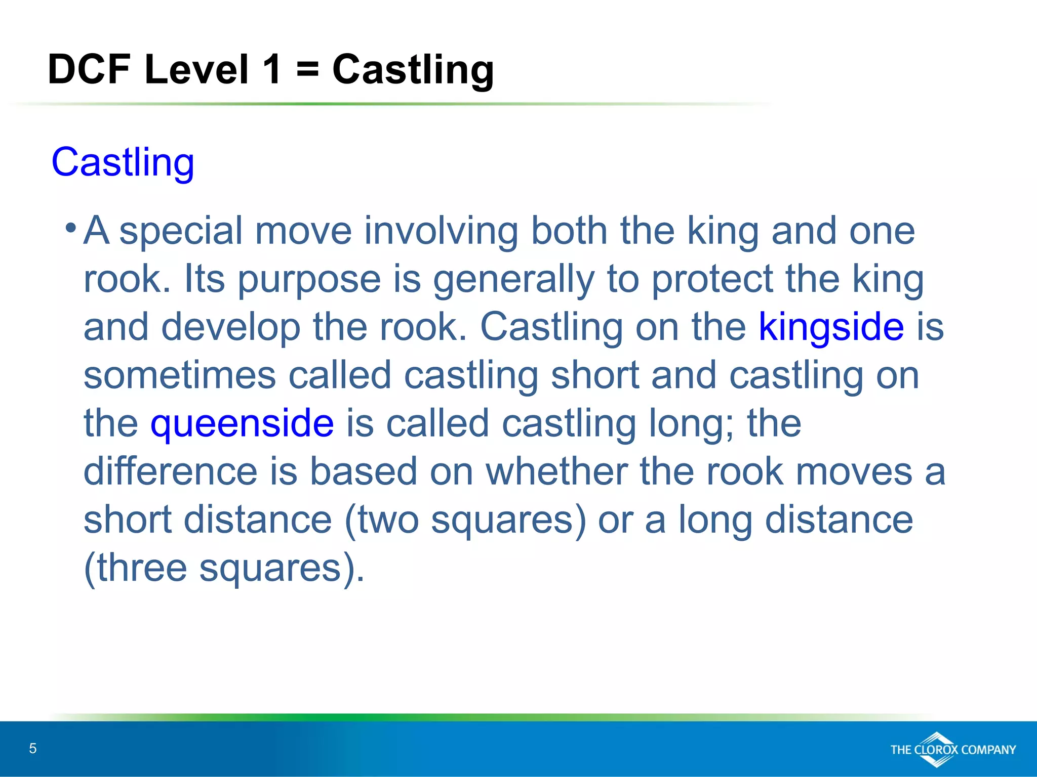 5
DCF Level 1 = Castling
Castling
•A special move involving both the king and one
rook. Its purpose is generally to protect the king
and develop the rook. Castling on the kingside is
sometimes called castling short and castling on
the queenside is called castling long; the
difference is based on whether the rook moves a
short distance (two squares) or a long distance
(three squares).
 