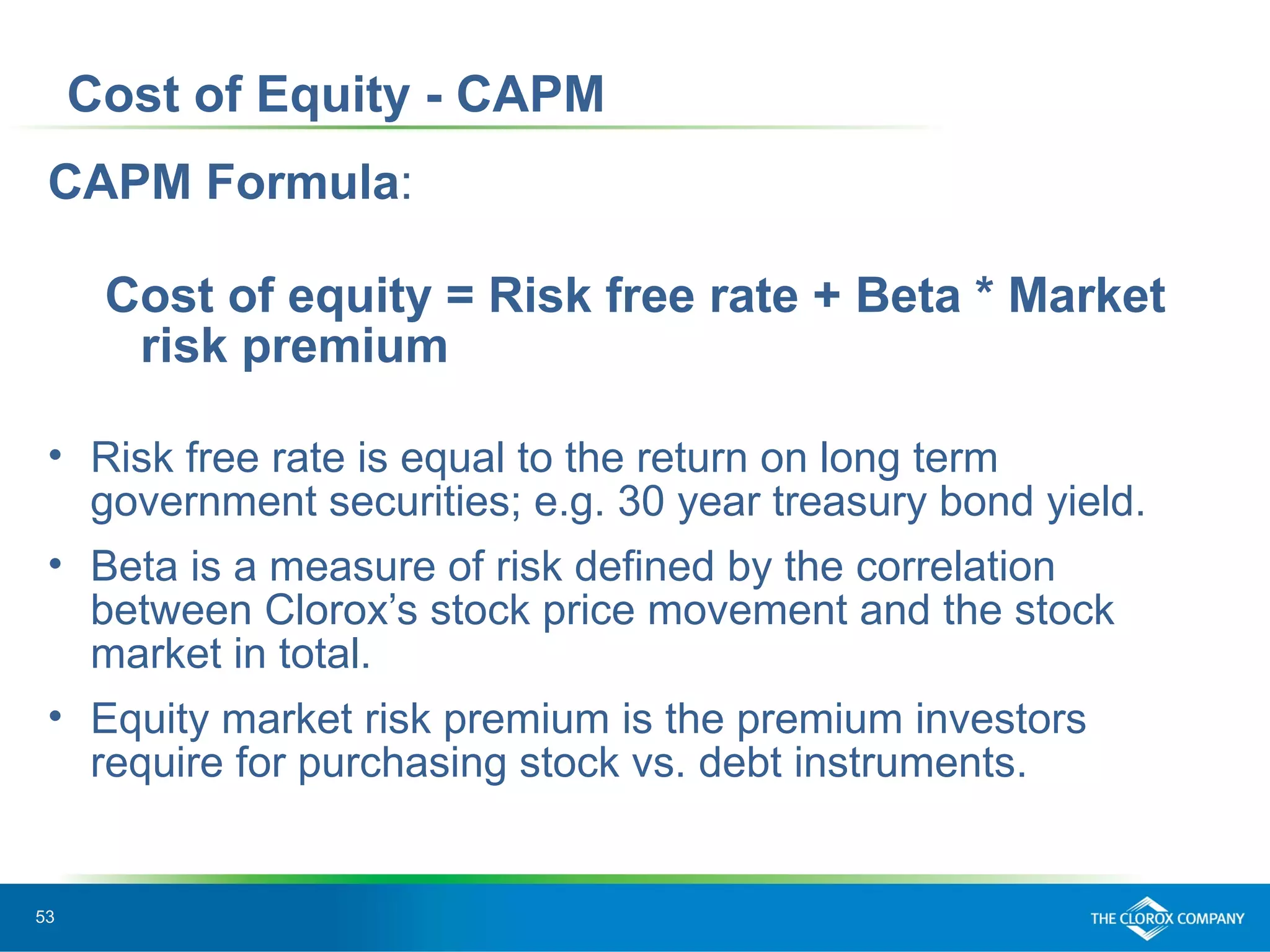 53
CAPM Formula:
Cost of equity = Risk free rate + Beta * Market
risk premium
• Risk free rate is equal to the return on long term
government securities; e.g. 30 year treasury bond yield.
• Beta is a measure of risk defined by the correlation
between Clorox’s stock price movement and the stock
market in total.
• Equity market risk premium is the premium investors
require for purchasing stock vs. debt instruments.
Cost of Equity - CAPM
 