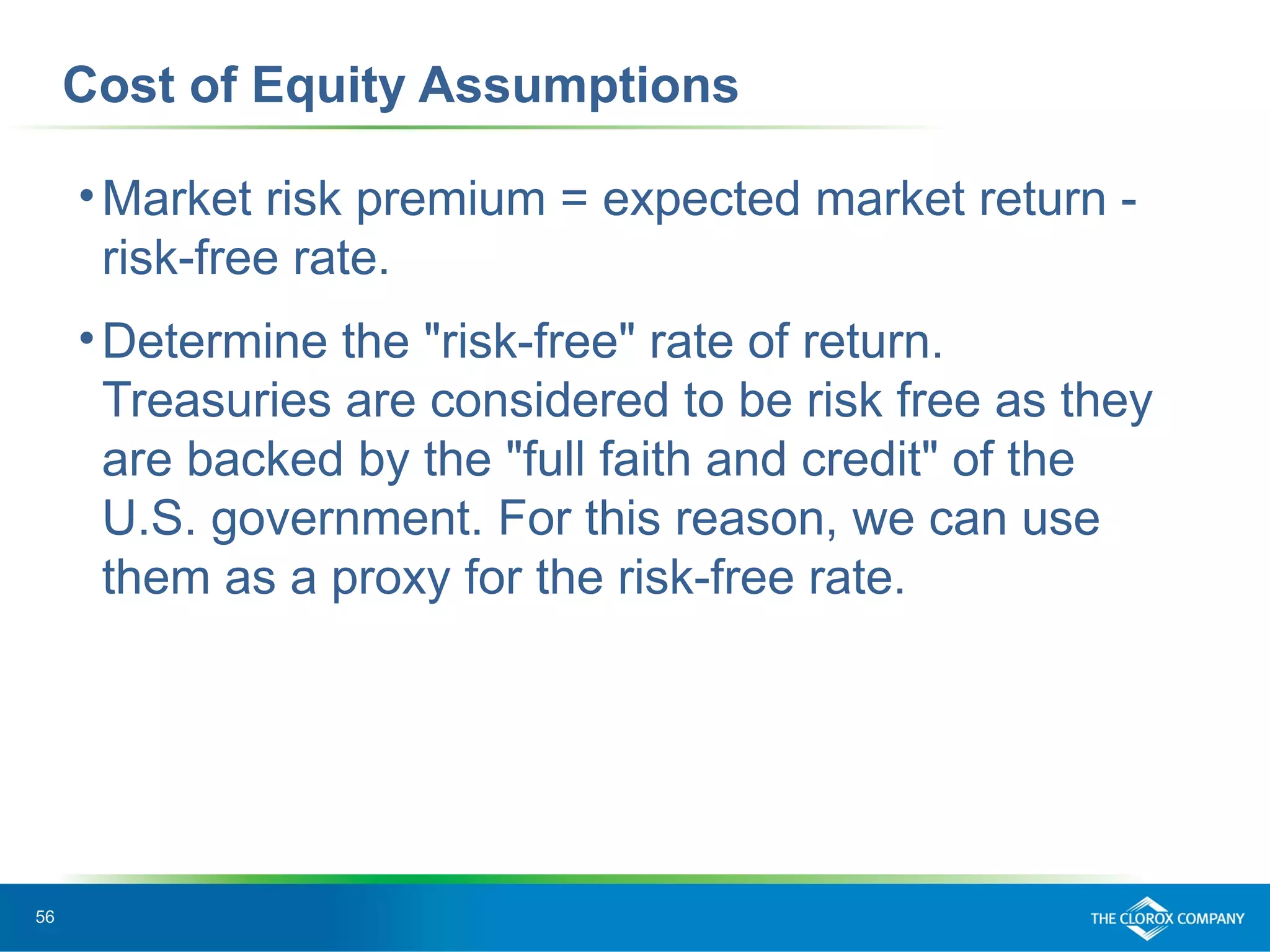 56
Cost of Equity Assumptions
•Market risk premium = expected market return -
risk-free rate.
•Determine the "risk-free" rate of return.
Treasuries are considered to be risk free as they
are backed by the "full faith and credit" of the
U.S. government. For this reason, we can use
them as a proxy for the risk-free rate.
 