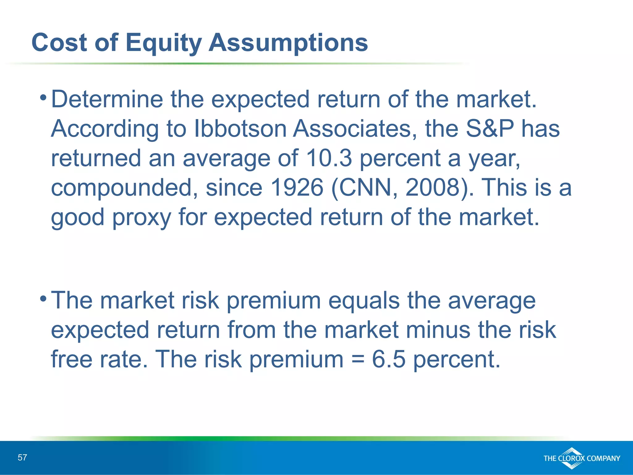 57
Cost of Equity Assumptions
•Determine the expected return of the market.
According to Ibbotson Associates, the S&P has
returned an average of 10.3 percent a year,
compounded, since 1926 (CNN, 2008). This is a
good proxy for expected return of the market.
•The market risk premium equals the average
expected return from the market minus the risk
free rate. The risk premium = 6.5 percent.
 