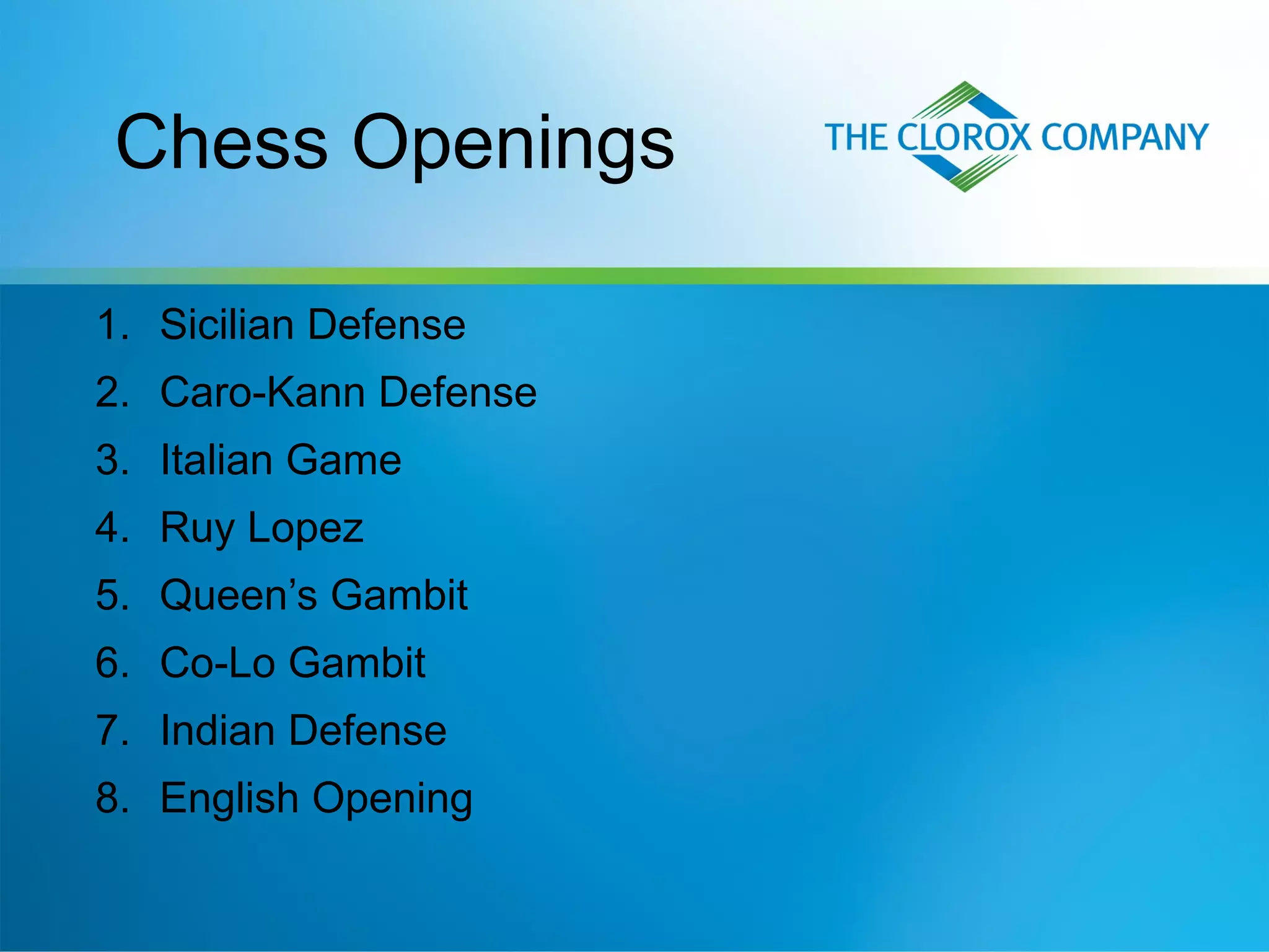 1. Sicilian Defense
2. Caro-Kann Defense
3. Italian Game
4. Ruy Lopez
5. Queen’s Gambit
6. Co-Lo Gambit
7. Indian Defense
8. English Opening
Chess Openings
 