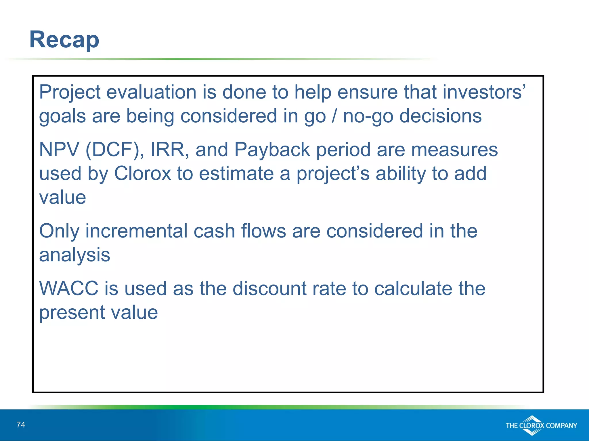 74
Recap
Project evaluation is done to help ensure that investors’
goals are being considered in go / no-go decisions
NPV (DCF), IRR, and Payback period are measures
used by Clorox to estimate a project’s ability to add
value
Only incremental cash flows are considered in the
analysis
WACC is used as the discount rate to calculate the
present value
 