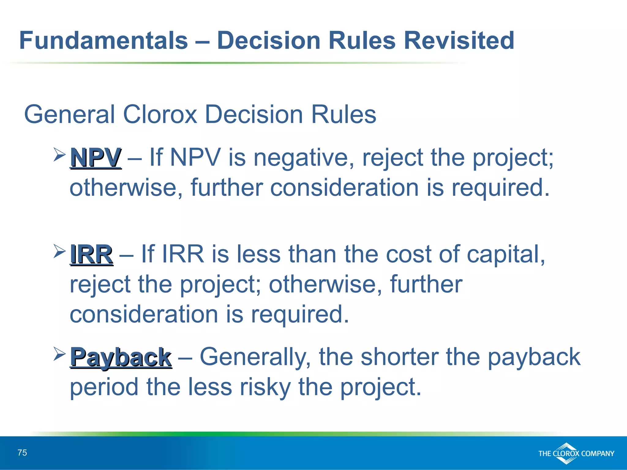 75
Fundamentals – Decision Rules Revisited
General Clorox Decision Rules
NPVNPV – If NPV is negative, reject the project;
otherwise, further consideration is required.
IRRIRR – If IRR is less than the cost of capital,
reject the project; otherwise, further
consideration is required.
PaybackPayback – Generally, the shorter the payback
period the less risky the project.
 