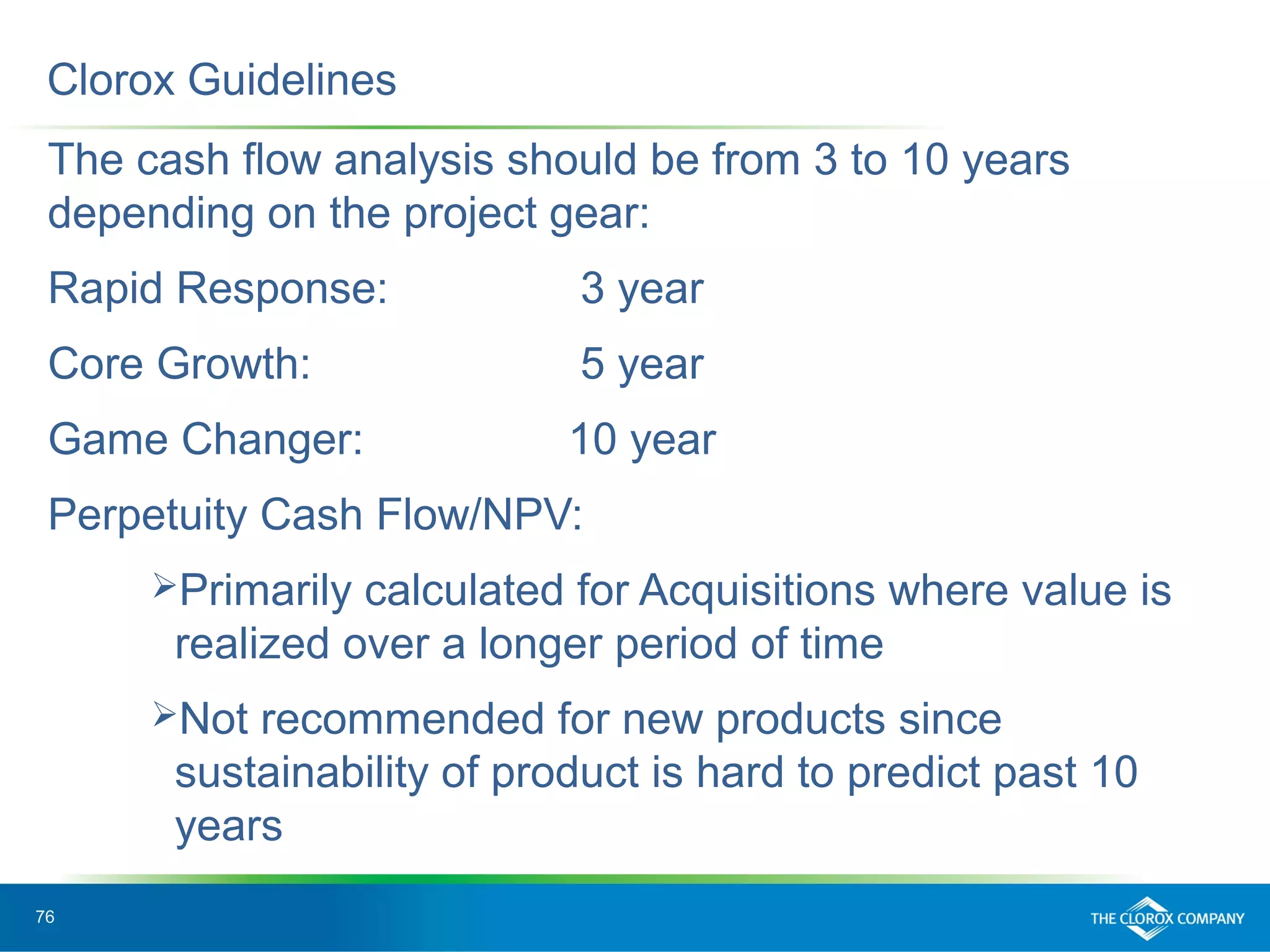 76
The cash flow analysis should be from 3 to 10 years
depending on the project gear:
Rapid Response: 3 year
Core Growth: 5 year
Game Changer: 10 year
Perpetuity Cash Flow/NPV:
Primarily calculated for Acquisitions where value is
realized over a longer period of time
Not recommended for new products since
sustainability of product is hard to predict past 10
years
Clorox Guidelines
 