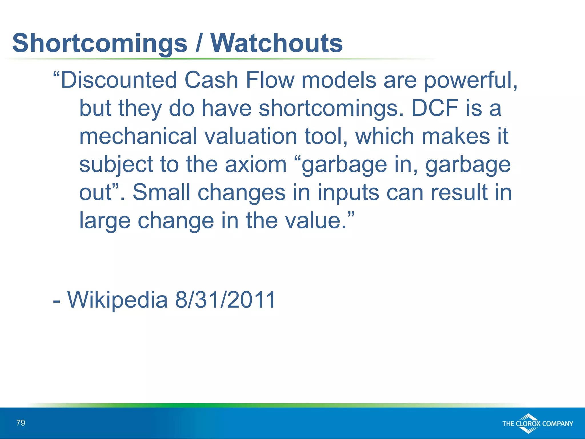 79
Shortcomings / Watchouts
“Discounted Cash Flow models are powerful,
but they do have shortcomings. DCF is a
mechanical valuation tool, which makes it
subject to the axiom “garbage in, garbage
out”. Small changes in inputs can result in
large change in the value.”
- Wikipedia 8/31/2011
 