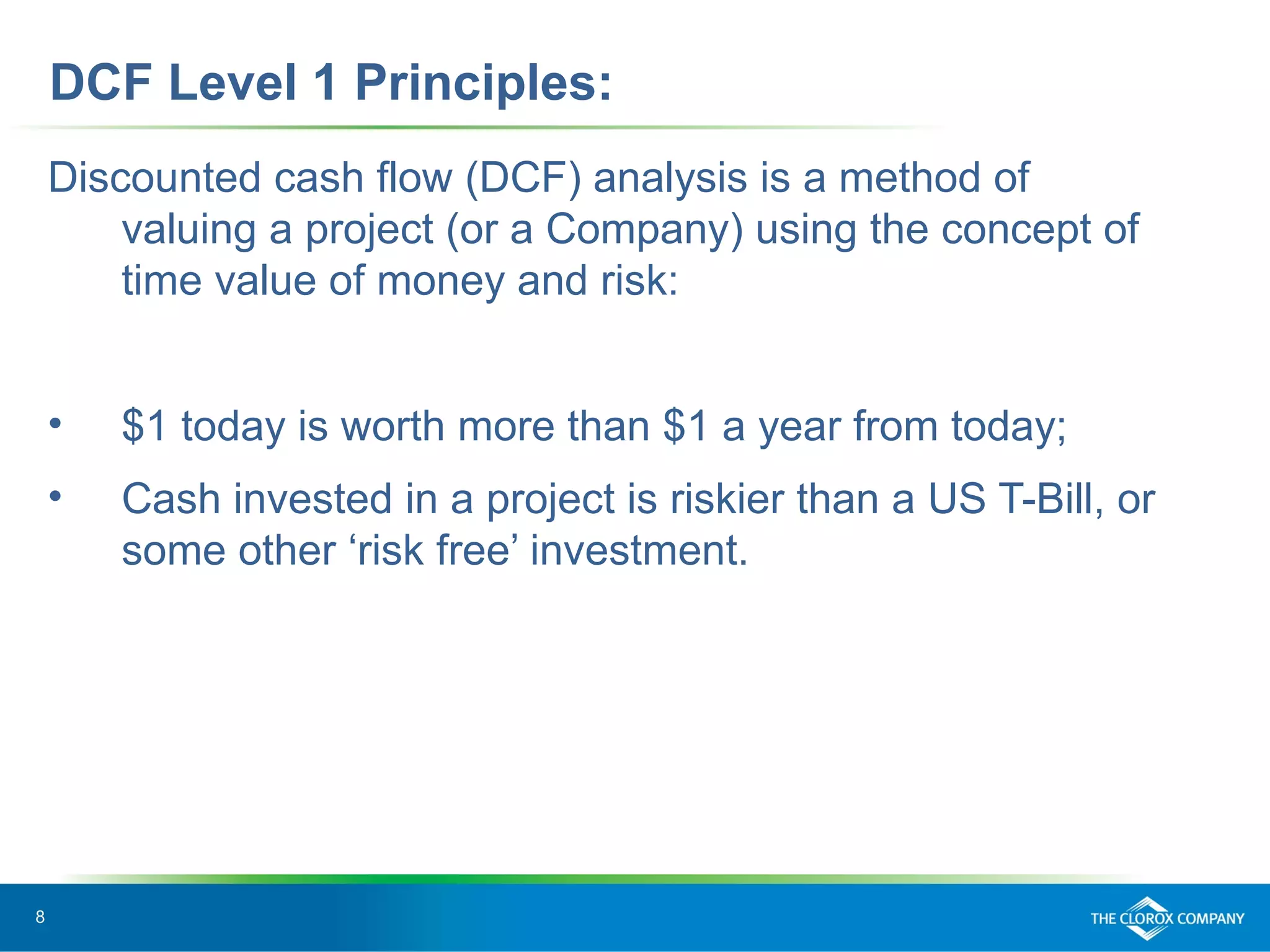 8
DCF Level 1 Principles:
Discounted cash flow (DCF) analysis is a method of
valuing a project (or a Company) using the concept of
time value of money and risk:
• $1 today is worth more than $1 a year from today;
• Cash invested in a project is riskier than a US T-Bill, or
some other ‘risk free’ investment.
 