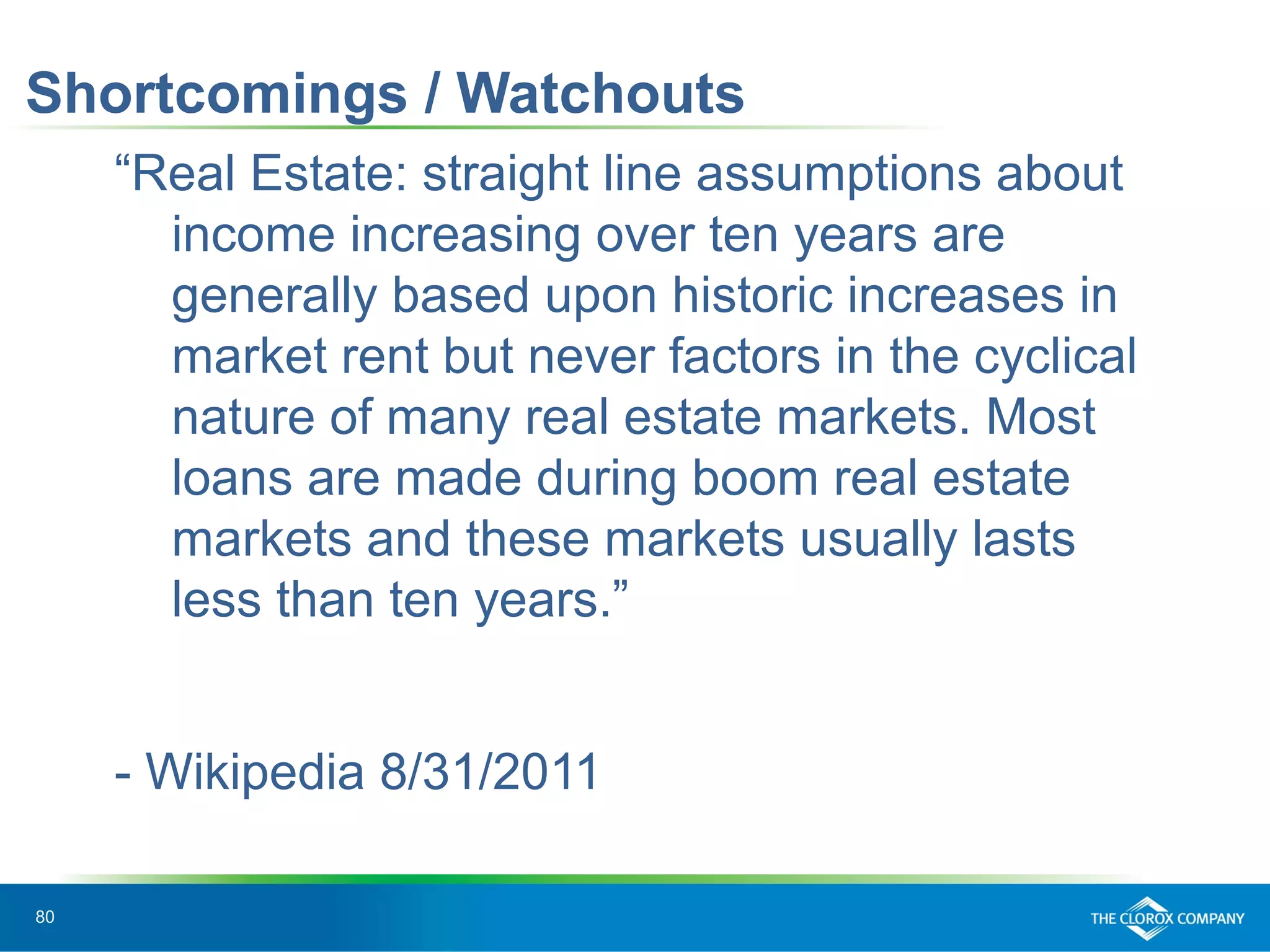 80
Shortcomings / Watchouts
“Real Estate: straight line assumptions about
income increasing over ten years are
generally based upon historic increases in
market rent but never factors in the cyclical
nature of many real estate markets. Most
loans are made during boom real estate
markets and these markets usually lasts
less than ten years.”
- Wikipedia 8/31/2011
 