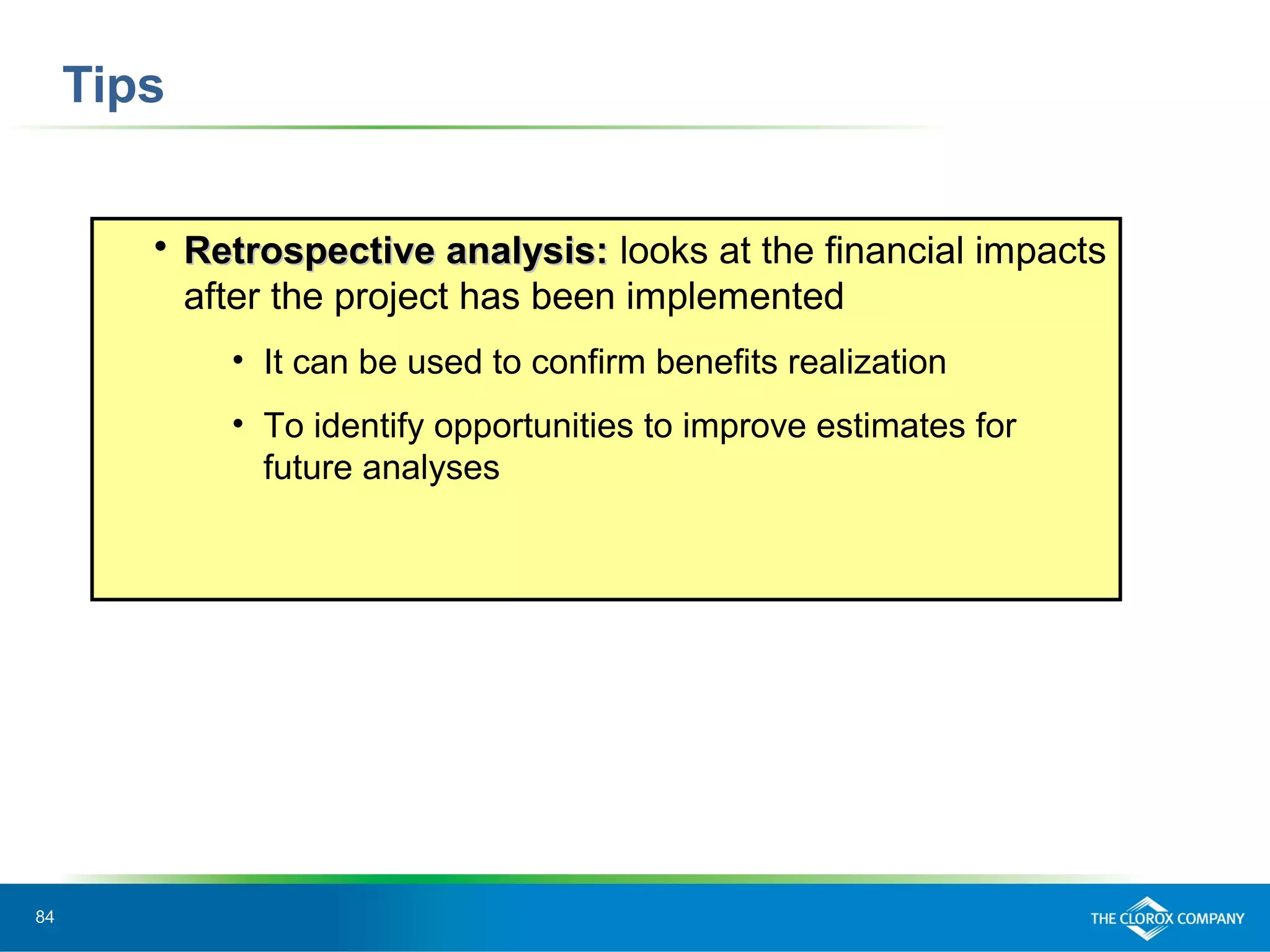 84
Tips
 Retrospective analysis:Retrospective analysis: looks at the financial impacts
after the project has been implemented
• It can be used to confirm benefits realization
• To identify opportunities to improve estimates for
future analyses
 