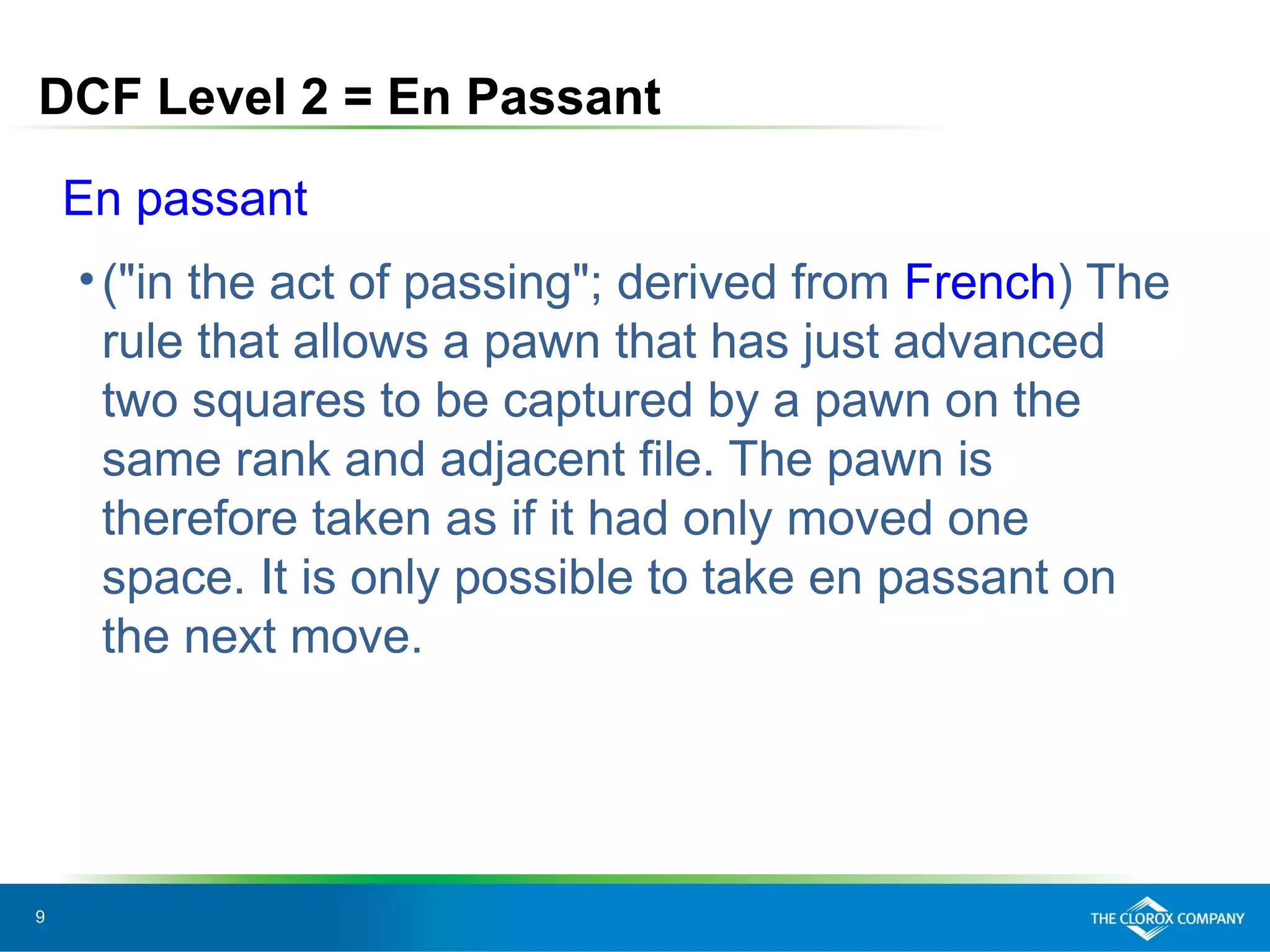 9
DCF Level 2 = En Passant
En passant
•("in the act of passing"; derived from French) The
rule that allows a pawn that has just advanced
two squares to be captured by a pawn on the
same rank and adjacent file. The pawn is
therefore taken as if it had only moved one
space. It is only possible to take en passant on
the next move.
 