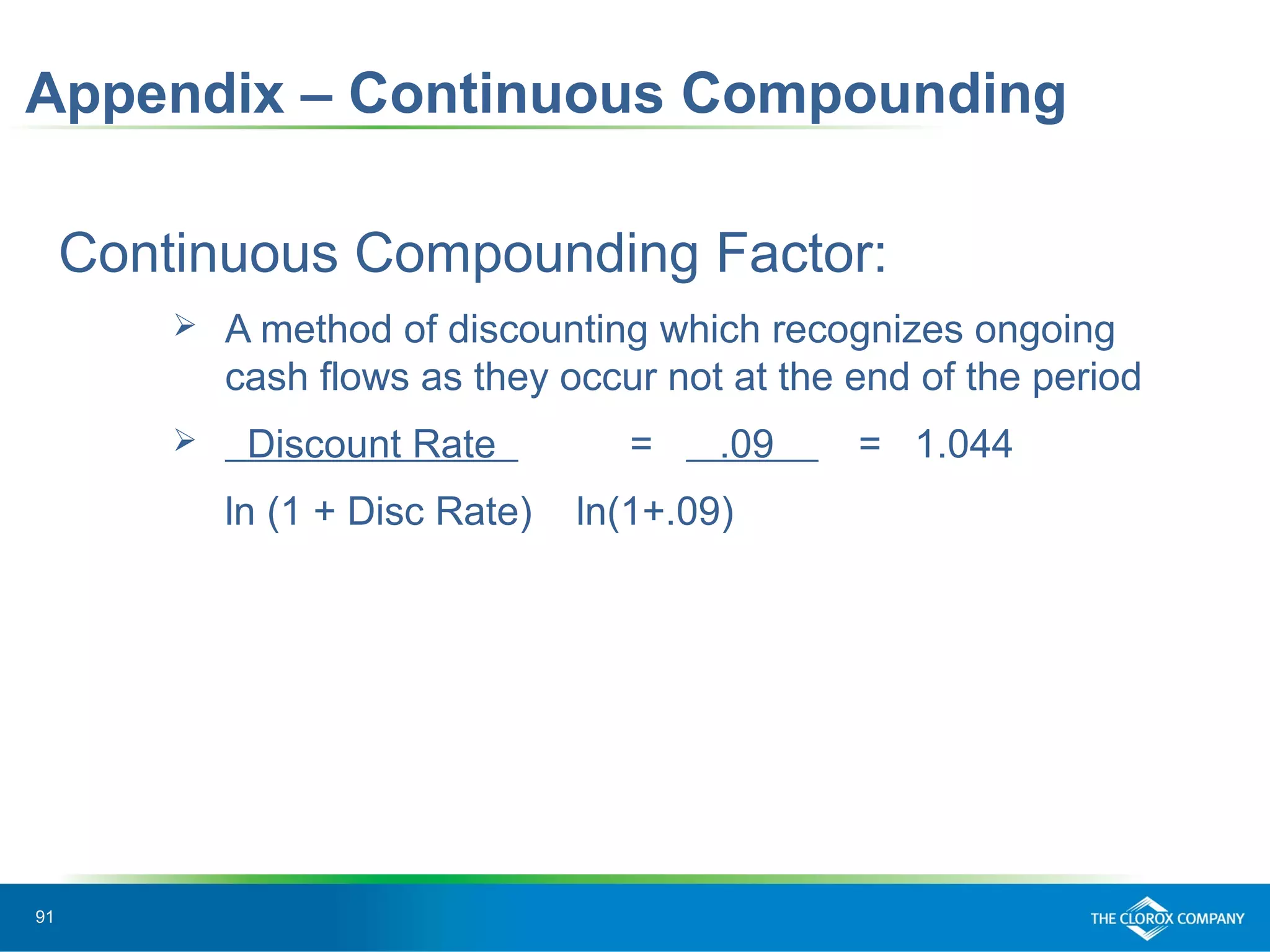 91
Appendix – Continuous Compounding
Continuous Compounding Factor:
 A method of discounting which recognizes ongoing
cash flows as they occur not at the end of the period
 Discount Rate = .09 = 1.044
ln (1 + Disc Rate) ln(1+.09)
 