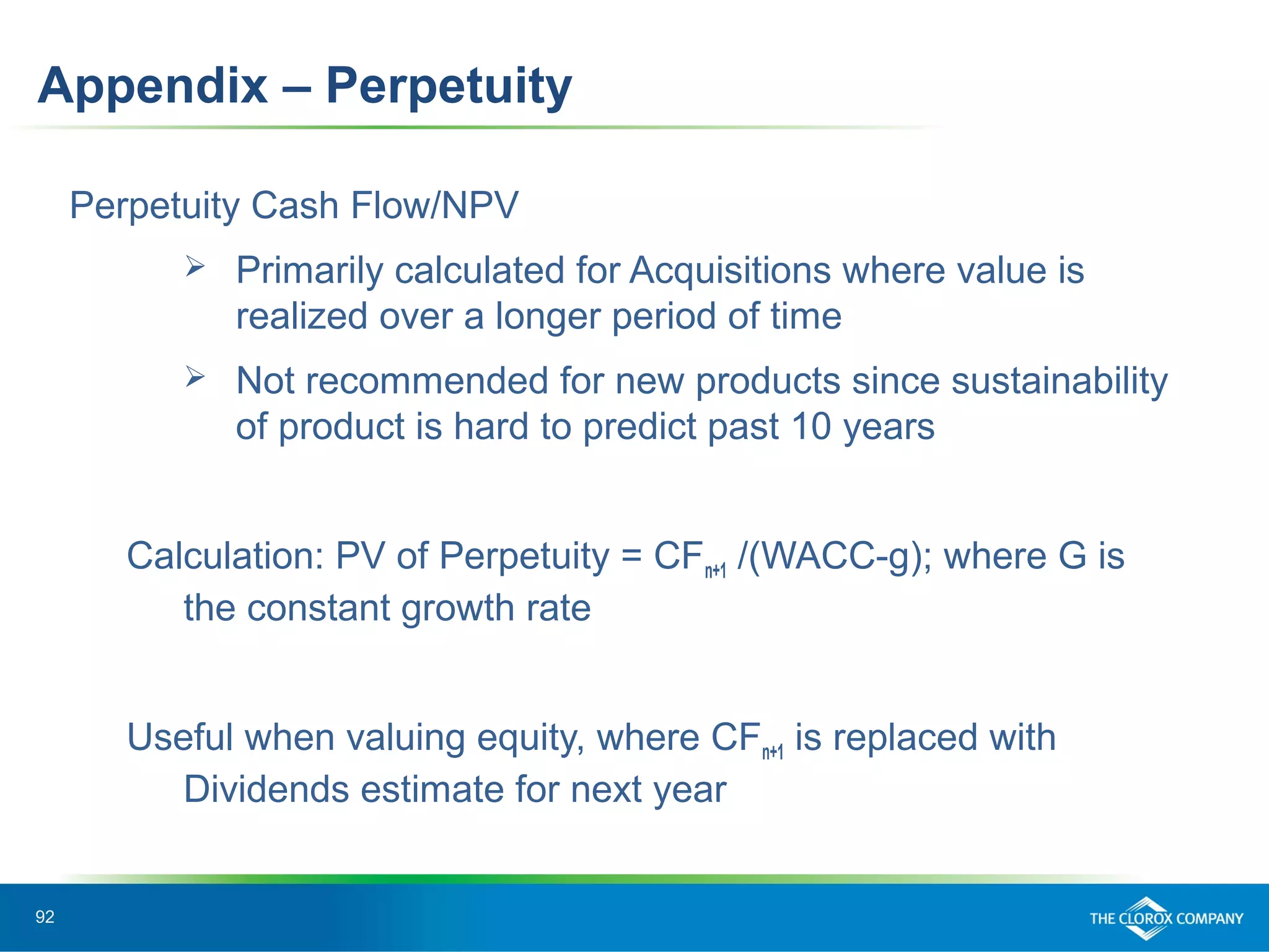 92
Perpetuity Cash Flow/NPV
 Primarily calculated for Acquisitions where value is
realized over a longer period of time
 Not recommended for new products since sustainability
of product is hard to predict past 10 years
Calculation: PV of Perpetuity = CFn+1 /(WACC-g); where G is
the constant growth rate
Useful when valuing equity, where CFn+1 is replaced with
Dividends estimate for next year
Appendix – Perpetuity
 