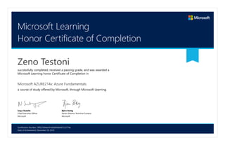 Certification Number: 39f527a04dcf41d5b0936b567cc2174a
Date of Achievement: December 29, 2016
Microsoft Learning
Honor Certificate of Completion
Zeno Testoni
successfully completed, received a passing grade, and was awarded a
Microsoft Learning honor Certificate of Completion in
Microsoft AZURE214x: Azure Fundamentals
a course of study offered by Microsoft, through Microsoft Learning.
Satya Nadella
Chief Executive Officer
Microsoft
Björn Rettig
Senior Director Technical Content
Microsoft
 