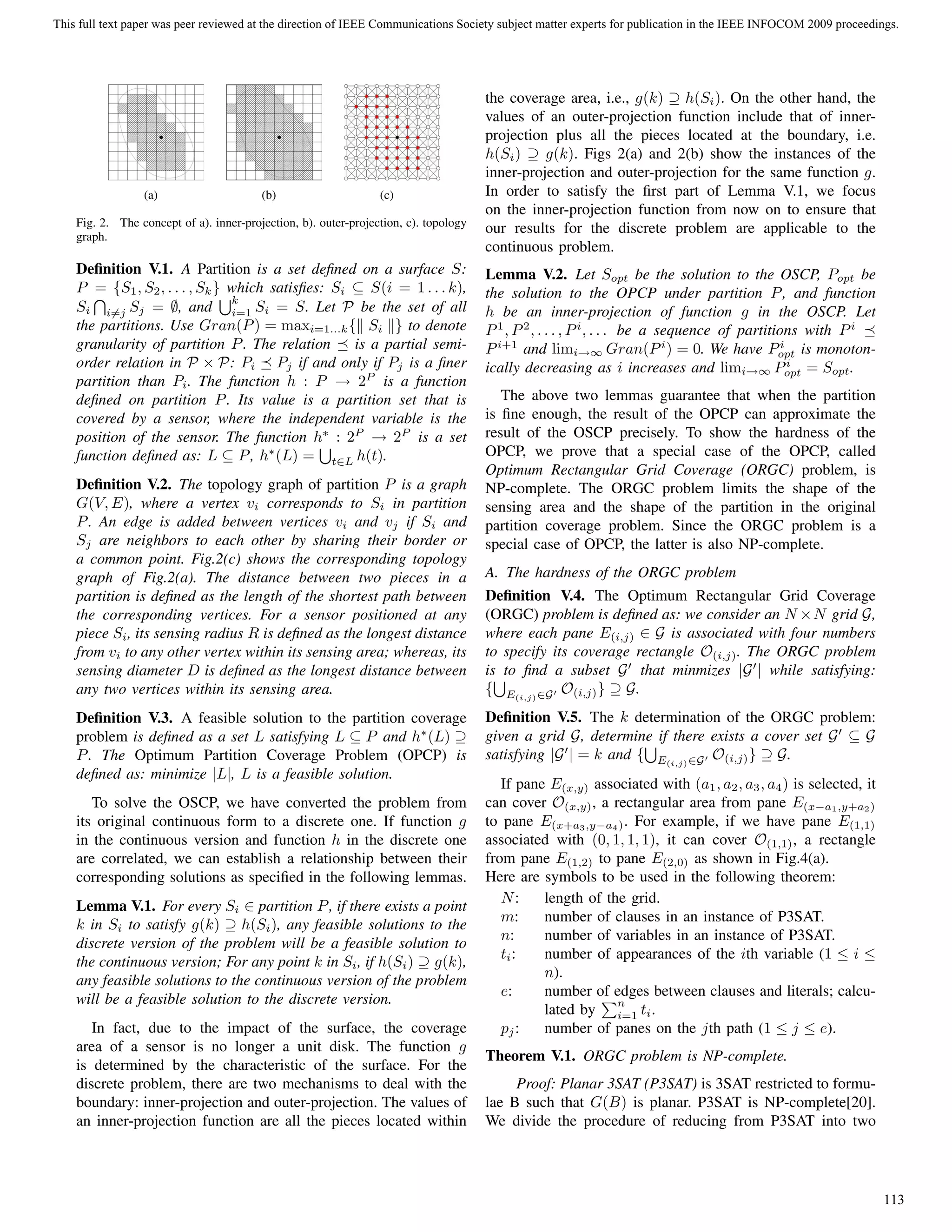 (a) (b) (c)
Fig. 2. The concept of a). inner-projection, b). outer-projection, c). topology
graph.
Deﬁnition V.1. A Partition is a set deﬁned on a surface S:
P = {S1, S2, . . . , Sk} which satisﬁes: Si ⊆ S(i = 1 . . . k),
Si i=j Sj = ∅, and
k
i=1 Si = S. Let P be the set of all
the partitions. Use Gran(P) = maxi=1...k{ Si } to denote
granularity of partition P. The relation is a partial semi-
order relation in P × P: Pi Pj if and only if Pj is a ﬁner
partition than Pi. The function h : P → 2P
is a function
deﬁned on partition P. Its value is a partition set that is
covered by a sensor, where the independent variable is the
position of the sensor. The function h∗
: 2P
→ 2P
is a set
function deﬁned as: L ⊆ P, h∗
(L) = t∈L h(t).
Deﬁnition V.2. The topology graph of partition P is a graph
G(V, E), where a vertex vi corresponds to Si in partition
P. An edge is added between vertices vi and vj if Si and
Sj are neighbors to each other by sharing their border or
a common point. Fig.2(c) shows the corresponding topology
graph of Fig.2(a). The distance between two pieces in a
partition is deﬁned as the length of the shortest path between
the corresponding vertices. For a sensor positioned at any
piece Si, its sensing radius R is deﬁned as the longest distance
from vi to any other vertex within its sensing area; whereas, its
sensing diameter D is deﬁned as the longest distance between
any two vertices within its sensing area.
Deﬁnition V.3. A feasible solution to the partition coverage
problem is deﬁned as a set L satisfying L ⊆ P and h∗
(L) ⊇
P. The Optimum Partition Coverage Problem (OPCP) is
deﬁned as: minimize |L|, L is a feasible solution.
To solve the OSCP, we have converted the problem from
its original continuous form to a discrete one. If function g
in the continuous version and function h in the discrete one
are correlated, we can establish a relationship between their
corresponding solutions as speciﬁed in the following lemmas.
Lemma V.1. For every Si ∈ partition P, if there exists a point
k in Si to satisfy g(k) ⊇ h(Si), any feasible solutions to the
discrete version of the problem will be a feasible solution to
the continuous version; For any point k in Si, if h(Si) ⊇ g(k),
any feasible solutions to the continuous version of the problem
will be a feasible solution to the discrete version.
In fact, due to the impact of the surface, the coverage
area of a sensor is no longer a unit disk. The function g
is determined by the characteristic of the surface. For the
discrete problem, there are two mechanisms to deal with the
boundary: inner-projection and outer-projection. The values of
an inner-projection function are all the pieces located within
the coverage area, i.e., g(k) ⊇ h(Si). On the other hand, the
values of an outer-projection function include that of inner-
projection plus all the pieces located at the boundary, i.e.
h(Si) ⊇ g(k). Figs 2(a) and 2(b) show the instances of the
inner-projection and outer-projection for the same function g.
In order to satisfy the ﬁrst part of Lemma V.1, we focus
on the inner-projection function from now on to ensure that
our results for the discrete problem are applicable to the
continuous problem.
Lemma V.2. Let Sopt be the solution to the OSCP, Popt be
the solution to the OPCP under partition P, and function
h be an inner-projection of function g in the OSCP. Let
P1
, P2
, . . . , Pi
, . . . be a sequence of partitions with Pi
Pi+1
and limi→∞ Gran(Pi
) = 0. We have Pi
opt is monoton-
ically decreasing as i increases and limi→∞ Pi
opt = Sopt.
The above two lemmas guarantee that when the partition
is ﬁne enough, the result of the OPCP can approximate the
result of the OSCP precisely. To show the hardness of the
OPCP, we prove that a special case of the OPCP, called
Optimum Rectangular Grid Coverage (ORGC) problem, is
NP-complete. The ORGC problem limits the shape of the
sensing area and the shape of the partition in the original
partition coverage problem. Since the ORGC problem is a
special case of OPCP, the latter is also NP-complete.
A. The hardness of the ORGC problem
Deﬁnition V.4. The Optimum Rectangular Grid Coverage
(ORGC) problem is deﬁned as: we consider an N ×N grid G,
where each pane E(i,j) ∈ G is associated with four numbers
to specify its coverage rectangle O(i,j). The ORGC problem
is to ﬁnd a subset G that minmizes |G | while satisfying:
{ E(i,j)∈G O(i,j)} ⊇ G.
Deﬁnition V.5. The k determination of the ORGC problem:
given a grid G, determine if there exists a cover set G ⊆ G
satisfying |G | = k and { E(i,j)∈G O(i,j)} ⊇ G.
If pane E(x,y) associated with (a1, a2, a3, a4) is selected, it
can cover O(x,y), a rectangular area from pane E(x−a1,y+a2)
to pane E(x+a3,y−a4). For example, if we have pane E(1,1)
associated with (0, 1, 1, 1), it can cover O(1,1), a rectangle
from pane E(1,2) to pane E(2,0) as shown in Fig.4(a).
Here are symbols to be used in the following theorem:
N: length of the grid.
m: number of clauses in an instance of P3SAT.
n: number of variables in an instance of P3SAT.
ti: number of appearances of the ith variable (1 ≤ i ≤
n).
e: number of edges between clauses and literals; calcu-
lated by
n
i=1 ti.
pj: number of panes on the jth path (1 ≤ j ≤ e).
Theorem V.1. ORGC problem is NP-complete.
Proof: Planar 3SAT (P3SAT) is 3SAT restricted to formu-
lae B such that G(B) is planar. P3SAT is NP-complete[20].
We divide the procedure of reducing from P3SAT into two
This full text paper was peer reviewed at the direction of IEEE Communications Society subject matter experts for publication in the IEEE INFOCOM 2009 proceedings.
113
 