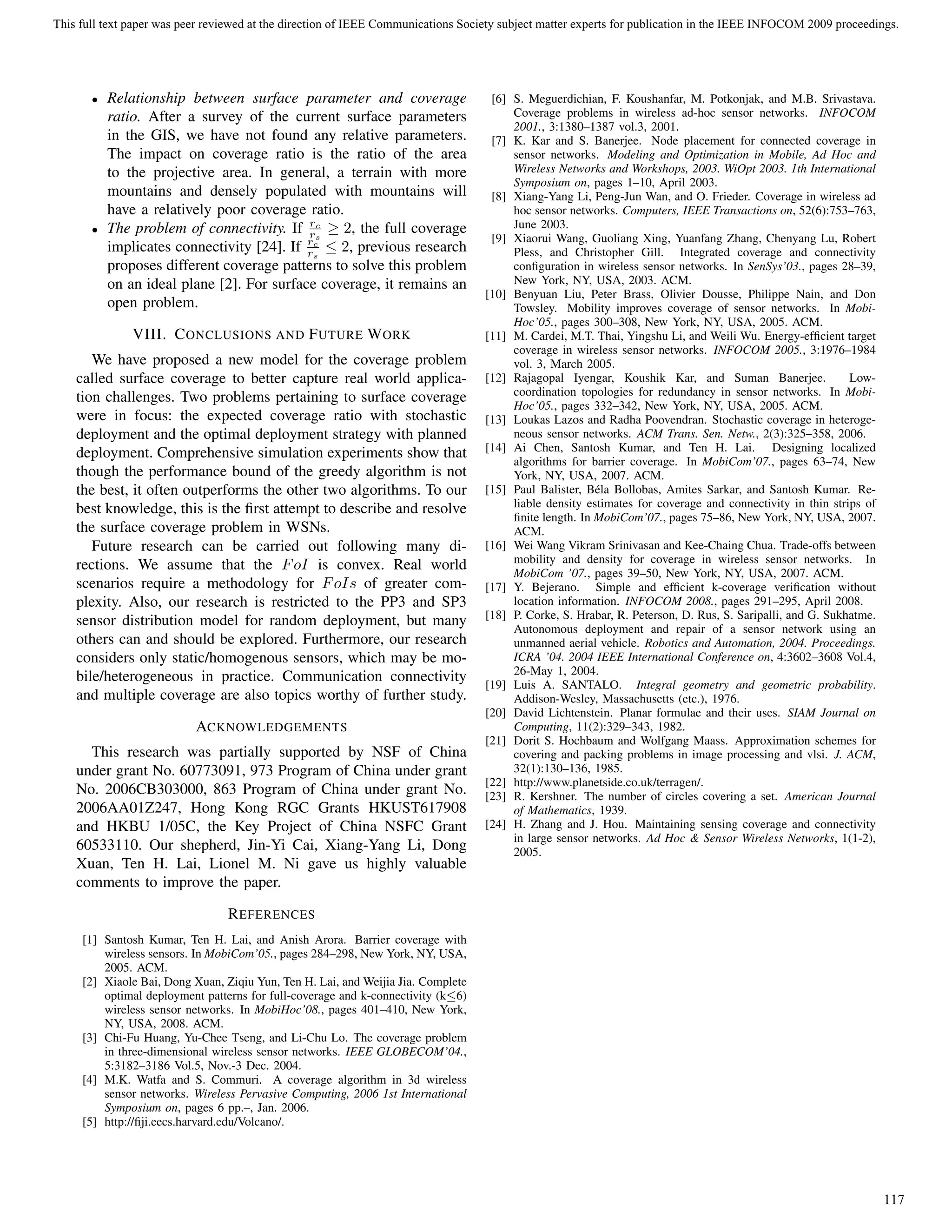 • Relationship between surface parameter and coverage
ratio. After a survey of the current surface parameters
in the GIS, we have not found any relative parameters.
The impact on coverage ratio is the ratio of the area
to the projective area. In general, a terrain with more
mountains and densely populated with mountains will
have a relatively poor coverage ratio.
• The problem of connectivity. If rc
rs
≥ 2, the full coverage
implicates connectivity [24]. If rc
rs
≤ 2, previous research
proposes different coverage patterns to solve this problem
on an ideal plane [2]. For surface coverage, it remains an
open problem.
VIII. CONCLUSIONS AND FUTURE WORK
We have proposed a new model for the coverage problem
called surface coverage to better capture real world applica-
tion challenges. Two problems pertaining to surface coverage
were in focus: the expected coverage ratio with stochastic
deployment and the optimal deployment strategy with planned
deployment. Comprehensive simulation experiments show that
though the performance bound of the greedy algorithm is not
the best, it often outperforms the other two algorithms. To our
best knowledge, this is the ﬁrst attempt to describe and resolve
the surface coverage problem in WSNs.
Future research can be carried out following many di-
rections. We assume that the FoI is convex. Real world
scenarios require a methodology for FoIs of greater com-
plexity. Also, our research is restricted to the PP3 and SP3
sensor distribution model for random deployment, but many
others can and should be explored. Furthermore, our research
considers only static/homogenous sensors, which may be mo-
bile/heterogeneous in practice. Communication connectivity
and multiple coverage are also topics worthy of further study.
ACKNOWLEDGEMENTS
This research was partially supported by NSF of China
under grant No. 60773091, 973 Program of China under grant
No. 2006CB303000, 863 Program of China under grant No.
2006AA01Z247, Hong Kong RGC Grants HKUST617908
and HKBU 1/05C, the Key Project of China NSFC Grant
60533110. Our shepherd, Jin-Yi Cai, Xiang-Yang Li, Dong
Xuan, Ten H. Lai, Lionel M. Ni gave us highly valuable
comments to improve the paper.
REFERENCES
[1] Santosh Kumar, Ten H. Lai, and Anish Arora. Barrier coverage with
wireless sensors. In MobiCom’05., pages 284–298, New York, NY, USA,
2005. ACM.
[2] Xiaole Bai, Dong Xuan, Ziqiu Yun, Ten H. Lai, and Weijia Jia. Complete
optimal deployment patterns for full-coverage and k-connectivity (k≤6)
wireless sensor networks. In MobiHoc’08., pages 401–410, New York,
NY, USA, 2008. ACM.
[3] Chi-Fu Huang, Yu-Chee Tseng, and Li-Chu Lo. The coverage problem
in three-dimensional wireless sensor networks. IEEE GLOBECOM’04.,
5:3182–3186 Vol.5, Nov.-3 Dec. 2004.
[4] M.K. Watfa and S. Commuri. A coverage algorithm in 3d wireless
sensor networks. Wireless Pervasive Computing, 2006 1st International
Symposium on, pages 6 pp.–, Jan. 2006.
[5] http://ﬁji.eecs.harvard.edu/Volcano/.
[6] S. Meguerdichian, F. Koushanfar, M. Potkonjak, and M.B. Srivastava.
Coverage problems in wireless ad-hoc sensor networks. INFOCOM
2001., 3:1380–1387 vol.3, 2001.
[7] K. Kar and S. Banerjee. Node placement for connected coverage in
sensor networks. Modeling and Optimization in Mobile, Ad Hoc and
Wireless Networks and Workshops, 2003. WiOpt 2003. 1th International
Symposium on, pages 1–10, April 2003.
[8] Xiang-Yang Li, Peng-Jun Wan, and O. Frieder. Coverage in wireless ad
hoc sensor networks. Computers, IEEE Transactions on, 52(6):753–763,
June 2003.
[9] Xiaorui Wang, Guoliang Xing, Yuanfang Zhang, Chenyang Lu, Robert
Pless, and Christopher Gill. Integrated coverage and connectivity
conﬁguration in wireless sensor networks. In SenSys’03., pages 28–39,
New York, NY, USA, 2003. ACM.
[10] Benyuan Liu, Peter Brass, Olivier Dousse, Philippe Nain, and Don
Towsley. Mobility improves coverage of sensor networks. In Mobi-
Hoc’05., pages 300–308, New York, NY, USA, 2005. ACM.
[11] M. Cardei, M.T. Thai, Yingshu Li, and Weili Wu. Energy-efﬁcient target
coverage in wireless sensor networks. INFOCOM 2005., 3:1976–1984
vol. 3, March 2005.
[12] Rajagopal Iyengar, Koushik Kar, and Suman Banerjee. Low-
coordination topologies for redundancy in sensor networks. In Mobi-
Hoc’05., pages 332–342, New York, NY, USA, 2005. ACM.
[13] Loukas Lazos and Radha Poovendran. Stochastic coverage in heteroge-
neous sensor networks. ACM Trans. Sen. Netw., 2(3):325–358, 2006.
[14] Ai Chen, Santosh Kumar, and Ten H. Lai. Designing localized
algorithms for barrier coverage. In MobiCom’07., pages 63–74, New
York, NY, USA, 2007. ACM.
[15] Paul Balister, B´ela Bollobas, Amites Sarkar, and Santosh Kumar. Re-
liable density estimates for coverage and connectivity in thin strips of
ﬁnite length. In MobiCom’07., pages 75–86, New York, NY, USA, 2007.
ACM.
[16] Wei Wang Vikram Srinivasan and Kee-Chaing Chua. Trade-offs between
mobility and density for coverage in wireless sensor networks. In
MobiCom ’07., pages 39–50, New York, NY, USA, 2007. ACM.
[17] Y. Bejerano. Simple and efﬁcient k-coverage veriﬁcation without
location information. INFOCOM 2008., pages 291–295, April 2008.
[18] P. Corke, S. Hrabar, R. Peterson, D. Rus, S. Saripalli, and G. Sukhatme.
Autonomous deployment and repair of a sensor network using an
unmanned aerial vehicle. Robotics and Automation, 2004. Proceedings.
ICRA ’04. 2004 IEEE International Conference on, 4:3602–3608 Vol.4,
26-May 1, 2004.
[19] Luis A. SANTALO. Integral geometry and geometric probability.
Addison-Wesley, Massachusetts (etc.), 1976.
[20] David Lichtenstein. Planar formulae and their uses. SIAM Journal on
Computing, 11(2):329–343, 1982.
[21] Dorit S. Hochbaum and Wolfgang Maass. Approximation schemes for
covering and packing problems in image processing and vlsi. J. ACM,
32(1):130–136, 1985.
[22] http://www.planetside.co.uk/terragen/.
[23] R. Kershner. The number of circles covering a set. American Journal
of Mathematics, 1939.
[24] H. Zhang and J. Hou. Maintaining sensing coverage and connectivity
in large sensor networks. Ad Hoc & Sensor Wireless Networks, 1(1-2),
2005.
This full text paper was peer reviewed at the direction of IEEE Communications Society subject matter experts for publication in the IEEE INFOCOM 2009 proceedings.
117
 