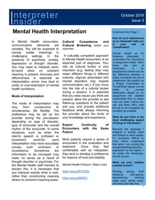 August 2016
Mental Health Interpretation
Issue 1
Continued from Page 1
October 2016
Issue 3
Insider
Interpreter
Mental Health Interpretation
In Mental Health encounters,
communicative demands are
complex. You will be expected to
convey subtle meanings in
Cultural Competence and
Cultural Brokering (within your
expertise)
A l ll h
Continued from Page 1
How do your experiences
as an interpreter help you
in your role at
TransPerfect?
Having insight as an
challenging settings in the
presence of psychosis, anxiety,
depression or thought disorder,
You may need to interpret word-
for-word when no coherent
meaning is present. Accuracy and
ff ti i ti l
A culturally competent approach
to Mental Health encounters is an
essential part of diagnosis. Your
role as cultural broker is very
important (e.g. feeling blue may
mean different things in different
cultures; stigmas associated with
g g
freelance interpreter, I
understand the importance
of assignment detail. Often
times, the lack of
information in an
assignment’s details can be
the difference between a
highly successful job and aeffectiveness is essential as
interpretation errors may lead to
under or over-estimation of mental
health conditions.
Mode of Interpretation
cultures; stigmas associated with
mental disorders may impede
communication, etc.). If you move
into the role of a cultural broker
during a session, it is essential
that you raise issues you think are
present allow the provider to ask
highly successful job and a
catastrophe. My position as
a Project Coordinator at
TransPerfect allows me the
ability to provide
interpreters placed on an
assignment the detailed
components that, to others
The mode of interpretation may
vary from consecutive to
simultaneous. Be flexible. The
preference may be set by the
provider during the pre-session
depending on type of disorder,
present, allow the provider to ask
follow-up questions to the patient
and you, and provide additional
feedback while always informing
the provider about the limits of
your knowledge and experience.
p
may not seem critical but,
can and likely WILL help
the job to be completed as
smoothly as possible.
What do you think is the
most challenging aspect
of being an interpreter?p g yp ,
type of encounter and the overall
rhythm of the encounter. In some
situations, such as when the
client’s speech is confused or
incoherent, word-for- word
interpretation may more accurately
Expect Continuity of
Encounters with the Same
Patient
Most patients require a series of
encounters in the evaluation and
O h f l
of being an interpreter?
Because the language I
interpret is audibly silent
and foreign to most people,
it’s sometime difficult to
have others understand
that when I am voicing the
convey such confusion or
incoherence. Sometimes the
information to be conveyed may
make no sense as a result of
thought disorder or psychosis. For
the Mental Health staff member to
di thi it i th t
treatment. Once they feel
comfortable with an interpreter,
they tend to develop a preference
for reasons of trust and stability.
Mental Health Protocol Video Links:
g
thoughts/feelings/opinions
expressed by the signer, I
am solely the messenger,
not the source.
What are your hobbies
outside of work?
discern this, it is necessary that
you interpret exactly what is said,
rather than constructing meaning
where no coherent meaning exists.
https://goo.gl/FPcC0h
https://goo.gl/994lTx
3
Painting, writing, thrift
shopping, star-gazing,
daydreaming, drinking
apple juice, eating carbs,
and being eternally free.
 