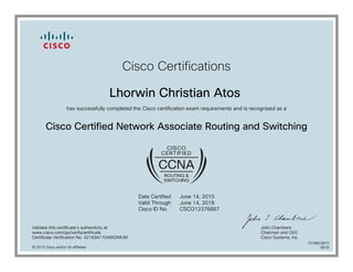 Cisco Certifications
Lhorwin Christian Atos
has successfully completed the Cisco certification exam requirements and is recognized as a
Cisco Certified Network Associate Routing and Switching
Date Certified
Valid Through
Cisco ID No.
June 14, 2015
June 14, 2018
CSCO12376887
Validate this certificate's authenticity at
www.cisco.com/go/verifycertificate
Certificate Verification No. 421694170495DMUM
John Chambers
Chairman and CEO
Cisco Systems, Inc.
© 2015 Cisco and/or its affiliates
7078822873
0618
 