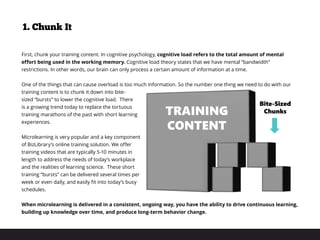 1. Chunk It
First, chunk your training content. In cognitive psychology, cognitive load refers to the total amount of mental
effort being used in the working memory. Cognitive load theory states that we have mental “bandwidth”
restrictions. In other words, our brain can only process a certain amount of information at a time.
One of the things that can cause overload is too much information. So the number one thing we need to do with our
training content is to chunk it down into bite-
sized “bursts” to lower the cognitive load. There
is a growing trend today to replace the tortuous
training marathons of the past with short learning
experiences.
Microlearning is very popular and a key component
of BizLibrary’s online training solution. We offer
training videos that are typically 5-10 minutes in
length to address the needs of today’s workplace
and the realities of learning science. These short
training “bursts” can be delivered several times per
week or even daily, and easily fit into today’s busy
schedules.
 
When microlearning is delivered in a consistent, ongoing way, you have the ability to drive continuous learning,
building up knowledge over time, and produce long-term behavior change.
 
TRAINING
CONTENT
Bite-Sized
Chunks
 