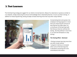 The third learning strategy we suggest for our clients is to test learners. Many of us view tests or quizzes as similar to
a car dipstick, simply measuring the amount of knowledge that is retained by learners. It turns out that is wrong. In
addition to measuring learning, testing actually increases learning more than any other study method.
Incorporating tests and quizzes into
employee training programs is more
than just measuring the amount of
learning that has taken place. It’s
a critical part of the learning itself.
Not that your learners will love the
testing. But they will learn more from
it, so resist the temptation to skip
testing!
The Testing Effect - Retrieval
•	Testing increases learning more than
any other study method.
•	Long-term memory is increased
when some of the learning time
is devoted to retrieving the to-be-
remembered information.
3. Test Learners
 