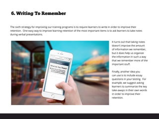 The sixth strategy for improving our training programs is to require learners to write in order to improve their
retention. One easy way to improve learning retention of the most important items is to ask learners to take notes
during verbal presentations.
It turns out that taking notes
doesn’t improve the amount
of information we remember,
but it does help us organize
the information in such a way
that we remember more of the
important stuff.
Finally, another idea you
can use is to include essay
questions in your testing. For
example, we suggest asking
learners to summarize the key
take-aways in their own words
in order to improve their
retention.
6. Writing To Remember
 