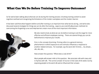 So far we’ve been talking about what we can do during the training process: chunking training content to avoid
cognitive overload and recognizing the limitations of the modern workplace and the modern learner.
 
It has been said that what happens before and after training is as important than what we do during, and we’ve also
discussed several strategies for things we can do after the training… ways to use scientifically proven methods for
overcoming the forgetting curve and help learners retain more of the most important information.
 
We also need to look at what we can do before training to set the stage for more
effective and efficient employee training. There are several things you can do
beforehand to improve your results.
 
First, is the concept of priming. Priming refers to a general memory
phenomenon in which exposure to one stimulus influences a response to
another related stimulus. For example, say the word silk 10 times…. Go ahead…
silk, silk, silk...
Now answer the question, “What does a cow drink?”
Most people will answer milk to this question. We associate milk with cows and
it rhymes with silk. The correct answer of course is that cows drink water, but by
exposing people to the word silk we’ve influenced their answer.
What Can We Do Before Training To Improve Outcomes?
 