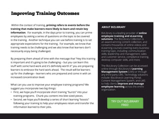 ABOUT BIZLIBRARY
BizLibrary is a leading provider of online
employee training and eLearning
solutions. The BizLibrary Collection is
an award-winning content collection, and
contains thousands of online videos and
eLearning courses covering every business
training topic, including: communication
skills, leadership and management, sales
and customer service, compliance training,
desktop computer skills, and more.
The BizLibrary Collection can be accessed
online through BizLibrary’s Learning
Management System (LMS) or through
any third-party LMS. Technology solutions
include: BizLibrary’s Learning Portal,
Content Management System, and LMS
to help clients improve and manage
employee learning across the entire
organization.
 Within the context of training, priming refers to events before the
training that make learners more likely to learn and retain key
information. For example, in the days prior to training, you can prime
employees by asking a series of questions on the topic to be covered
in the training. Another technique you can use before training is to set
appropriate expectations for the training. For example, we know that
training needs to be challenging and we also know that learners don’t
necessarily enjoy being challenged.
By preparing them ahead of time with the message that “Hey this training
is important and it’s going to be challenging – but you can learn this
stuff with some hard work and it’s definitely worth it” you are preparing
learners to embrace the hard work ahead. The result will be learners
up for the challenge – learners who are prepared and come in with an
increased concentration level.
What can you use to improve your employee training programs? We
suggest you incorporate two big things:
•	 First, we hope you’ll incorporate short training “bursts” into your
training programs. Chunk you content into bite-sized pieces.
•	 Second, we hope you’ll develop a series of short learning “boosts”
following your training to help your employees retain and transfer the
information learned to their jobs.
Improving Training Outcomes
 