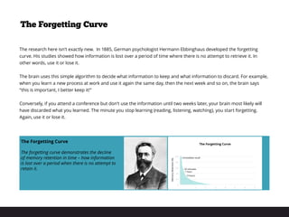 The research here isn’t exactly new. In 1885, German psychologist Hermann Ebbinghaus developed the forgetting
curve. His studies showed how information is lost over a period of time where there is no attempt to retrieve it. In
other words, use it or lose it.
The brain uses this simple algorithm to decide what information to keep and what information to discard. For example,
when you learn a new process at work and use it again the same day, then the next week and so on, the brain says
“this is important, I better keep it!”
Conversely, if you attend a conference but don’t use the information until two weeks later, your brain most likely will
have discarded what you learned. The minute you stop learning (reading, listening, watching), you start forgetting.
Again, use it or lose it.
The Forgetting Curve
The Forgetting Curve
The forgetting curve demonstrates the decline
of memory retention in time – how information
is lost over a period when there is no attempt to
retain it.
 