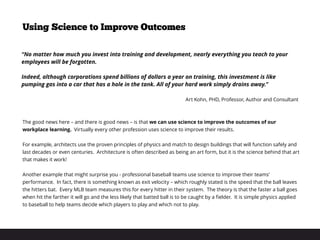 The good news here – and there is good news – is that we can use science to improve the outcomes of our
workplace learning. Virtually every other profession uses science to improve their results.
For example, architects use the proven principles of physics and match to design buildings that will function safely and
last decades or even centuries. Architecture is often described as being an art form, but it is the science behind that art
that makes it work!
Another example that might surprise you - professional baseball teams use science to improve their teams’
performance. In fact, there is something known as exit velocity – which roughly stated is the speed that the ball leaves
the hitters bat. Every MLB team measures this for every hitter in their system. The theory is that the faster a ball goes
when hit the farther it will go and the less likely that batted ball is to be caught by a fielder. It is simple physics applied
to baseball to help teams decide which players to play and which not to play.
Using Science to Improve Outcomes
“No matter how much you invest into training and development, nearly everything you teach to your
employees will be forgotten.
Indeed, although corporations spend billions of dollars a year on training, this investment is like
pumping gas into a car that has a hole in the tank. All of your hard work simply drains away.”
Art Kohn, PHD, Professor, Author and Consultant
 